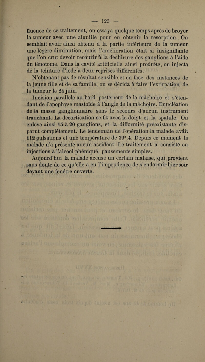 fluence de ce traitement, on essaya quelque temps après de broyer la tumeur avec une aiguille pour en obtenir la résorption. On semblait avoir ainsi obtenu à la partie inférieure de la tumeur une légère diminution, mais l’amélioration était si insignifiante que l’on crut devoir recourir à la déchirure des ganglions à l’aide du ténotome. Dans la cavité artificielle ainsi produire, on injecta de la teinture d’iode à deux reprises différentes. N’obtenant pas de résultat sensible et en face des instances de la jeune fille et de sa famille, on se décida à faire l’extirpation de la tumeur le 24 juin. Incision parallèle au bord postérieur de la mâchoire et s’éten¬ dant de l’apophyse mastoïde à l’angle de la mâchoire. Enucléation de la masse ganglionnaire sans le secours d’aucun instrument tranchant. La décortication se fit avec le doigt et la spatule. On enleva ainsi 15 à 20 ganglions, et la difformité préexistante dis¬ parut complètement. Le lendemain de l’opération la malade avait 112 pulsations et une température de 39°,4. Depuis ce moment la malade n’a présenté aucun accident. Le traitement a consisté en injections à l’alcool phéniqué, pansements simples. Aujourd’hui la malade accuse un certain malaise, qui provient sans doute de ce qu’elle a eu l’imprudence de s’endormir hier soir devant une fenêtre ouverte.