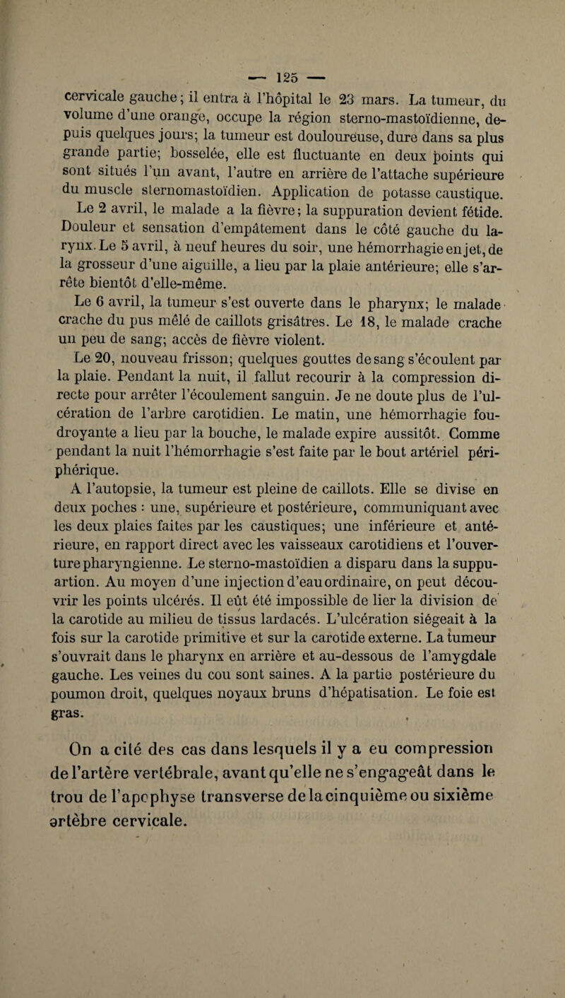 cervicale gauche; il entra à l’hôpital le 23 mars. La tumeur, du volume d’une orange, occupe la région sterno-mastoïdienne, de¬ puis quelques jours; la tumeur est douloureuse, dure dans sa plus grande partie; bosselée, elle est fluctuante en deux points qui sont situés 1 un avant, l’autre en arrière de l’attache supérieure du muscle sternomastoïdien. Application de potasse caustique. Le 2 avril, le malade a la fièvre ; la suppuration devient fétide. Douleur et sensation d’empâtement dans le côté gauche du la¬ rynx. Le 5 avril, à neuf heures du soir, une hémorrhagie en jet, de la grosseur d’une aiguille, a lieu par la plaie antérieure; elle s’ar¬ rête bientôt d’elle-même. Le 6 avril, la tumeur s’est ouverte dans le pharynx; le malade crache du pus mêlé de caillots grisâtres. Le 18, le malade crache un peu de sang; accès de fièvre violent. Le 20, nouveau frisson; quelques gouttes de sang s’écoulent par la plaie. Pendant la nuit, il fallut recourir à la compression di¬ recte pour arrêter l’écoulement sanguin. Je ne doute plus de l’ul¬ cération de l’arbre carotidien. Le matin, une hémorrhagie fou¬ droyante a lieu par la bouche, le malade expire aussitôt. Gomme pendant la nuit l’hémorrhagie s’est faite par le bout artériel péri¬ phérique. A l’autopsie, la tumeur est pleine de caillots. Elle se divise en deux poches : une, supérieure et postérieure, communiquant avec les deux plaies faites par les caustiques; une inférieure et anté¬ rieure, en rapport direct avec les vaisseaux carotidiens et l’ouver¬ ture pharyngienne. Le sterno-mastoïdien a disparu dans lasuppu- artion. Au moyen d’une injection d’eau ordinaire, on peut décou¬ vrir les points ulcérés. Il eût été impossible de lier la division de la carotide au milieu de tissus lardacés. L’ulcération siégeait à la fois sur la carotide primitive et sur la carotide externe. La tumeur s’ouvrait dans le pharynx en arrière et au-dessous de l’amygdale gauche. Les veines du cou sont saines. A la partie postérieure du poumon droit, quelques noyaux bruns d’hépatisation. Le foie est gras. On a cité des cas dans lesquels il y a eu compression de l’artère vertébrale, avant qu’elle ne s’engageât dans le trou de l’apophyse transverse delacinquièmeou sixième artèbre cervicale.