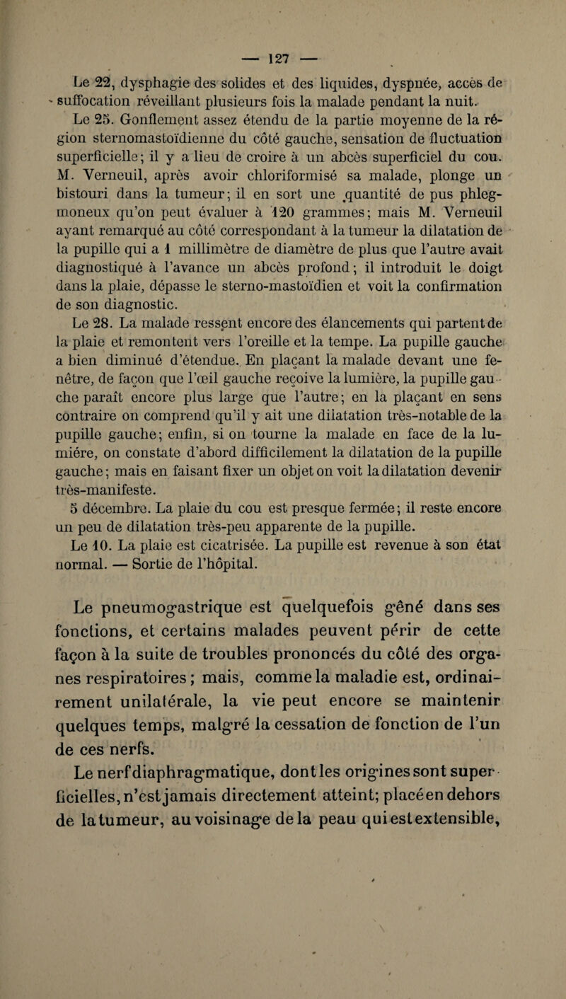 Le 22, dysphagie des solides et des liquides, dyspnée, accès de ' suffocation réveillant plusieurs fois la malade pendant la nuit. Le 25. Gonflement assez étendu de la partie moyenne de la ré¬ gion sternomastoïdienne du côté gauche, sensation de fluctuation superficielle; il y a lieu de croire à un abcès superficiel du cou. M. Yerneuil, après avoir chloriformisé sa malade, plonge un bistouri dans la tumeur; il en sort une .quantité de pus phleg- moneux qu’on peut évaluer à 120 grammes; mais M. Yerneuil ayant remarqué au côté correspondant à la tumeur la dilatation de la pupille qui a 1 millimètre de diamètre de plus que l’autre avait diagnostiqué à l’avance un abcès profond ; il introduit le doigt dans la plaie, dépasse le sterno-mastoïdien et voit la confirmation de son diagnostic. Le 28. La malade ressent encore des élancements qui partent de la plaie et remontent vers l’oreille et la tempe. La pupille gauche a bien diminué d’étendue. En plaçant la malade devant une fe¬ nêtre, de façon que l’œil gauche reçoive la lumière, la pupille gau che paraît encore plus large que l’autre ; en la plaçant en sens contraire on comprend qu’il y ait une dilatation très-notable de la pupille gauche ; enfin, si on tourne la malade en face de la lu¬ mière, on constate d’abord difficilement la dilatation de la pupille gauche; mais en faisant fixer un objet on voit la dilatation devenir très-manifeste. 5 décembre. La plaie du cou est presque fermée; il reste encore un peu de dilatation très-peu apparente de la pupille. Le 10. La plaie est cicatrisée. La pupille est revenue à son état normal. — Sortie de l’hôpital. Le pneumogastrique est quelquefois gêné dans ses fonctions, et certains malades peuvent périr de cette * façon à la suite de troubles prononcés du côté des orga¬ nes respiratoires ; mais, comme la maladie est, ordinai¬ rement unilatérale, la vie peut encore se maintenir quelques temps, malgré la cessation de fonction de l’un de ces nerfs. Le nerf diaphragmatique, dont les origines sont super ficielles, n’est jamais directement atteint; placéen dehors de la tumeur, au voisinage delà peau qui est extensible.