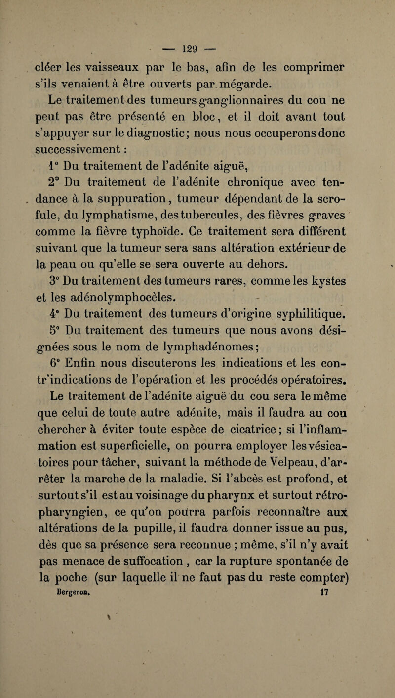 cléer les vaisseaux par le bas, afin de les comprimer s’ils venaient à être ouverts par. mégarde. Le traitement des tumeurs ganglionnaires du cou ne peut pas être présenté en bloc, et il doit avant tout s’appuyer sur le diagnostic; nous nous occuperons donc successivement : 4° Du traitement de l’adénite aiguë, 2° Du traitement de l’adénite chronique avec ten- . dance à la suppuration, tumeur dépendant de la scro¬ fule, du lymphatisme, des tubercules, des fièvres graves comme la fièvre typhoïde. Ce traitement sera différent suivant que la tumeur sera sans altération extérieur de la peau ou qu’elle se sera ouverte au dehors. 3° Du traitement des tumeurs rares, comme les kystes et les adénolymphocèles. 4° Du traitement des tumeurs d’origine syphilitique. 5° Du traitement des tumeurs que nous avons dési¬ gnées sous le nom de lymphadénomes ; 6° Enfin nous discuterons les indications et les con- tr’indications de l’opération et les procédés opératoires. Le traitement de l’adénite aiguë du cou sera le même que celui de toute autre adénite, mais il faudra au cou chercher à éviter toute espèce de cicatrice ; si l’inflam¬ mation est superficielle, on pourra employer les vésica¬ toires pour tâcher, suivant la méthode de Velpeau, d’ar¬ rêter la marche de la maladie. Si l’abcès est profond, et surtout s’il est au voisinage du pharynx et surtout rétro- pharyngien, ce qu'on pourra parfois reconnaître aux altérations de la pupille, il faudra donner issue au pus, dès que sa présence sera reconnue ; même, s’il n’y avait pas menace de suffocation , car la rupture spontanée de la poche (sur laquelle il ne faut pas du reste compter) Bergeron. 17 \