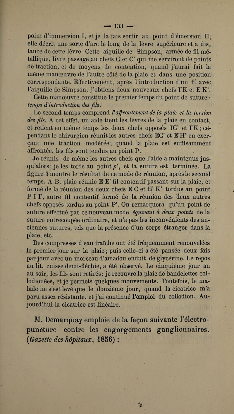 point d’immersion I, et je la fais sortir au point d’émersion E; elle décrit une sorte d’arc le long de la lèvre supérieure et à dis. tance de cette lèvre. Cette aiguille de Simpson, armée de fil mé¬ tallique, livre passage au chefs C et C’ qui me serviront de points de traction, et de moyens de contention, quand j’aurai fait la même manœuvre de l’autre côté de la plaie et dans une position correspondante. Effectivement, après l’introduction d’un fil avec l’aiguille de Simpson, j’obtiens deux nouveaux chefs I’K et EtK’. Cette manœuvre constitue le premier temps du point de suture : temps d'introduction des fils. Le second temps comprend Vaffrontement de la plaie et la torsioii des fils. A cet effet, un aide tient les lèvres de la plaie en contact, et retient en même temps les deux chefs opposés IC’ et I’K ; ce¬ pendant le chirurgien réunit les autres chefs EG’ et E’H’ en exer¬ çant une traction modérée; quand la plaie est suffisamment affrontée, les fils sont tendus au point P. Je réunis de même les autres chefs que l’aide a maintenus jus¬ qu’alors ; je les tords au points’, et la suture est terminée. La figure 3 montre le résultat de ce mode de réunion, après le second temps. A B, plaie réunie E E’ fil contentif passant sur la plaie, et formé de la réunion des deux chefs E G et E’ K’ tordus au point P 11’, autre fil contentif formé de la réunion des deux autres chefs opposés tordus au point P’. On remarquera qu’un point de suture effectué par ce nouveau mode équivaut à deux points de la suture entrecoupée ordinaire, et n’a pas les inconvénients des an¬ ciennes sutures, tels que la présence d’un corps étranger dans la plaie, etc. Des compresses d’eau fraîche ont été fréquemment renouvelées le premier jour sur la plaie; puis celle-ci a été pansée deux fois par jour avec un morceau d’amadou enduit de glycérine. Le repos au lit, cuisse demi-fléchie, a été observé. Le cinquième jour au au soir, les fils sont retirés; je recouvre la plaie de bandelettes col- lodionées, et je permets quelques mouvements. Toutefois, le ma¬ lade ne s’est levé que le douzième jour, quand la cicatrice m’a paru assez résistante, et j’ai continué l’emploi du collodion. Au¬ jourd’hui la cicatrice est linéaire. M. Demarquay emploie de la façon suivante l’électro- puncture contre les engorgements ganglionnaires. (Gazette des hôpitaux, 1856) :