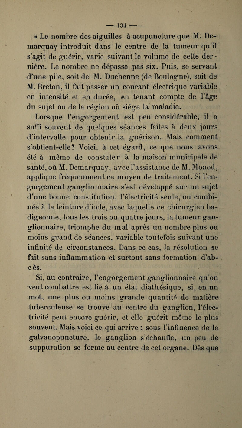 a Le nombre des aiguilles à acupuncture que M. De- marquay introduit dans le centre de la tumeur qu’il s’agit de guérir, varie suivant le volume de cette der - nière. Le nombre ne dépasse pas six. Puis, se servant d’une pile, soit de M. Duchenne (de Boulogne), soit de M. Breton, il fait passer un courant électrique variable en intensité et en durée, en tenant compte de l’âge du sujet ou de la région ou siège la maladie. Lorsque l’engorgement est peu considérable, il a suffi souvent de quelques séances faites à deux jours d’intervalle pour obtenir la guérison. Mais comment s’obtient-elle? Voici, à cet égard, ce que nous avons été à même de constater à la maison municipale de santé, où M. Demarquay, avec l’assistance de M. Monod, applique fréquemment ce moyen de traitement. Si l’en¬ gorgement ganglionnaire s’est développé sur un sujet d’une bonne constitution, l’électricité seule, ou combi¬ née à la teinture d’iode, avec laquelle ce chirurgien ba¬ digeonne, tous les trois ou quatre jours, la tumeur gan¬ glionnaire, triomphe du mal après un nombre plus ou moins grand de séances, variable toutefois suivant une infinité de circonstances. Dans ce cas, Ja résolution se fait sans inflammation et surtout sans formation d’ab¬ cès. Si, au contraire, l’engorgement ganglionnaire qu’on veut combattre est lié à un état diathésique, si, en un mot, une plus ou moins grande quantité de matière tuberculeuse se trouve au centre du ganglion, l'élec¬ tricité peut encore guérir, et elle guérit même le plus souvent. Mais voici ce qui arrive : sous l’influence de la galvanopuncture, le ganglion s’échauffe, un peu de suppuration se forme au centre de cet organe. Dès que