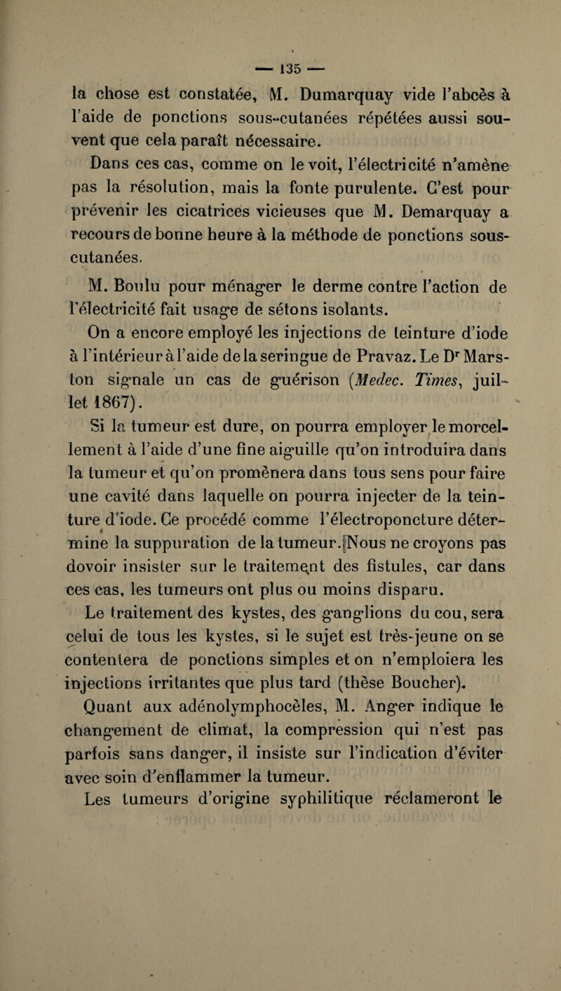 la chose est constatée, M. Dumarquay vide l’abcès à l’aide de ponctions sous-cutanées répétées aussi sou¬ vent que cela paraît nécessaire. Dans ces cas, comme on le voit, l’électricité n’amène pas la résolution, mais la fonte purulente. C’est pour prévenir les cicatrices vicieuses que JVL Demarquay a recours de bonne heure à la méthode de ponctions sous- cutanées. M. Boulu pour ménag*er le derme contre l’action de l'électricité fait usage de sétons isolants. On a encore employé les injections de teinture d’iode à l’intérieur à l’aide delà seringue de Pravaz.Le Dr Mars- ton sigmale un cas de guérison (Medec. Times, juil¬ let 1867). Si la tumeur est dure, on pourra employer le morcel¬ lement à l’aide d’une line aiguille qu’on introduira dans la tumeur et qu’on promènera dans tous sens pour faire une cavité dans laquelle on pourra injecter de la tein¬ ture d’iode. Ce procédé comme l’électroponcture déter¬ mine la suppuration de la tumeur.jNous ne croyons pas dovoir insister sur le traitement des fistules, car dans ces cas. les tumeurs ont plus ou moins disparu. Le traitement des kystes, des ganglions du cou, sera celui de tous les kystes, si le sujet est très-jeune on se contentera de ponctions simples et on n’emploiera les injections irritantes que plus tard (thèse Boucher). Quant aux adénolymphocèles, M. Anger indique le changement de climat, la compression qui n’est pas parfois sans danger, il insiste sur l’indication d’éviter avec soin d’enflammer la tumeur. Les tumeurs d’origine syphilitique réclameront le