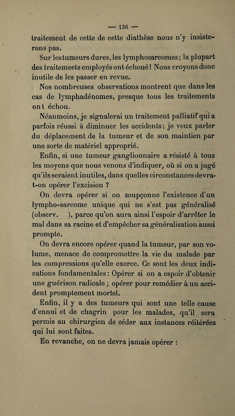 traitement de cette de cette diathèse nous n’y insiste¬ rons pas. Sur lestumeurs dures, les lymphosarcomes ; la plupart des traitemeets employés ont échoué ! Nous croyons donc inutile de les passer en revue. Nos nombreuses observations montrent que dans les cas de lymphadénomes, presque tous les traitements ont échou. Néanmoins, je signalerai un traitement palliatif qui a parfois réussi à diminuer les accidents; je veux parler du déplacement de la tumeur et de son maintien par une sorte de matériel approprié. Enfin, si une tumeur g’ang’lionnaire a résisté à tous les moyens que nous venons d’indiquer, où si on a jugé qu’ils seraient inutiles, dans quelles circonstances devra- t-on opérer l’excision ? On devra opérer si on soupçonne l’existence d’un lympho-sarcome unique qui ne s’est pas généralisé (observ. ), parce qu’on aura ainsi l’espoir d’arrêter le mal dans sa racine et d’empêcher sa généralisation aussi prompte. On devra encore opérer quand la tumeur, par son vo¬ lume, menace de compromettre la vie du malade par les compressions qu’elle exerce. Ce sont les deux indi¬ cations fondamentales: Opérer si on a espoir d’obtenir une guérison radicale ; opérer pour remédier à un acci¬ dent promptement mortel. Enfin, il y a des tumeurs qui sont une telle cause d’ennui et de chagrin pour les malades, qu’il sera permis au chirurgien de céder aux instances réitérées qui lui sont faites. En revanche, on ne devra jamais opérer :
