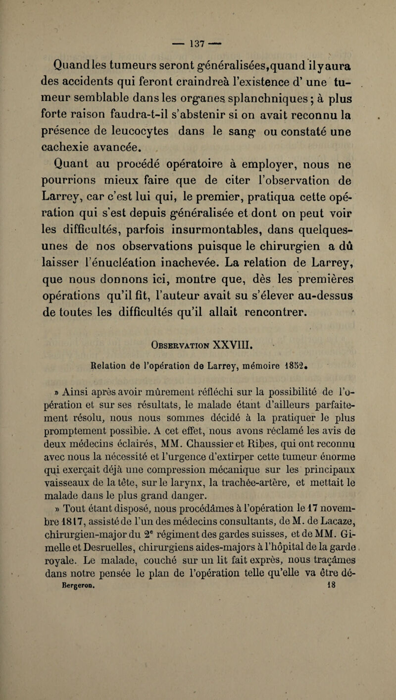 Quand les tumeurs seront généralisées,quand ilyaura des accidents qui feront craindreà l’existence d’une tu¬ meur semblable dans les organes splanchniques ; à plus forte raison faudra-t-il s’abstenir si on avait reconnu la présence de leucocytes dans le sang ou constaté une cachexie avancée. Quant au procédé opératoire à employer, nous ne pourrions mieux faire que de citer l’observation de Larrey, car c’est lui qui, le premier, pratiqua cette opé¬ ration qui s’est depuis généralisée et dont on peut voir les difficultés, parfois insurmontables, dans quelques- unes de nos observations puisque le chirurgien a dû laisser l’énucléation inachevée. La relation de Larrey, que nous donnons ici, montre que, dès les premières opérations qu’il fit, l’auteur avait su s’élever au-dessus de toutes les difficultés qu’il allait rencontrer. Observation XXVIII. Relation de l’opération de Larrey, mémoire 185ü2« » Ainsi après avoir mûrement réfléchi sur la possibilité de l’o¬ pération et sur ses résultats, le malade étant d’ailleurs parfaite¬ ment résolu, nous nous sommes décidé à la pratiquer le plus promptement possible. A cet effet, nous avons réclamé les avis de deux médecins éclairés, MM. Ghaussieret Ribes, qui ont reconnu avec nous la nécessité et l’urgence d’extirper cette tumeur énorme qui exerçait déjà une compression mécanique sur les principaux vaisseaux de la tête, sur le larynx, la trachée-artère, et mettait le malade dans le plus grand danger. » Tout étant disposé, nous procédâmes à l’opération le 17 novem¬ bre 1817, assisté de l’un des médecins consultants, de M. de Lacaze, chirurgien-major du 2e régiment des gardes suisses, et de MM. Gi- melle et Desruelles, chirurgiens aides-majors à l’hôpital de la garde royale. Le malade, couché sur un lit fait exprès, nous traçâmes dans notre pensée le plan de l’opération telle qu’elle va être dé- Bergeron. 18