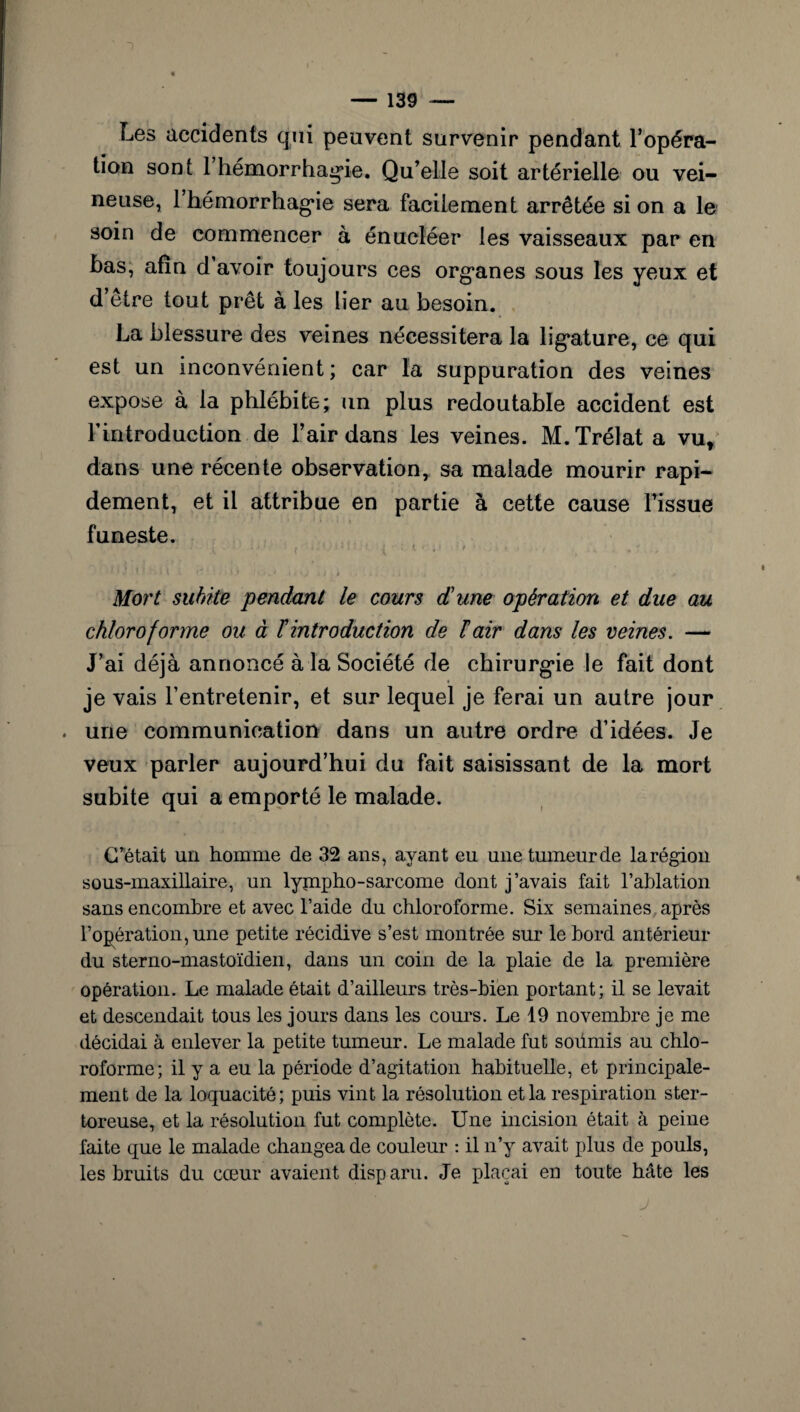 Les accidents qui peuvent survenir pendant l’opéra¬ tion sont 1 hémorrhagie. Qu’elle soit artérielle ou vei¬ neuse, 1 hémorrhagie sera facilement arrêtée si on a le soin de commencer à énucléer les vaisseaux par en bas, afin d’avoir toujours ces organes sous les yeux et d’être tout prêt à les lier au besoin. La blessure des veines nécessitera la ligature, ce qui est un inconvénient; car la suppuration des veines expose à la phlébite; un plus redoutable accident est F introduction de l’air dans les veines. M.Trélat a vut dans une récente observation, sa malade mourir rapi¬ dement, et il attribue en partie à cette cause l’issue funeste. • * 1 • y ' . / -• ' y l J / Mort subite pendant le cours d'une opération et due au chloroforme ou à ïintroduction de F air dans les veines. — J’ai déjà annoncé à la Société de chirurgie le fait dont je vais l’entretenir, et sur lequel je ferai un autre jour une communication dans un autre ordre d’idées. Je veux parler aujourd’hui du fait saisissant de la mort subite qui a emporté le malade. C’était un homme de 32 ans, ayant eu une tumeur de la région sous-maxillaire, un lypipho-sarcome dont j’avais fait l’ablation sans encombre et avec l’aide du chloroforme. Six semaines après l’opération, une petite récidive s’est montrée sur le bord antérieur du sterno-mastoïdien, dans un coin de la plaie de la première opération. Le malade était d’ailleurs très-bien portant; il se levait et descendait tous les jours dans les cours. Le 19 novembre je me décidai à enlever la petite tumeur. Le malade fut soümis au chlo¬ roforme; il y a eu la période d’agitation habituelle, et principale¬ ment de la loquacité; puis vint la résolution et la respiration ster- toreuse, et la résolution fut complète. Une incision était à peine faite que le malade changea de couleur : il n’y avait plus de pouls, les bruits du cœur avaient disparu. Je plaçai en toute bâte les