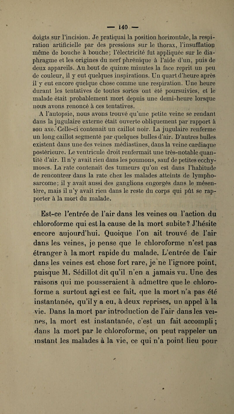 doigts sur l’incision. Je pratiquai la position horizontale, la respi¬ ration artificielle par des pressions sur le thorax, l'insufflation même de bouche à bouche; l’électricité fut appliquée sur le dia¬ phragme et les origines du nerf phrénique à l’aide d’un, puis de deux appareils. Au bout de quinze minutes la face reprit un peu de couleur, il y eut quelques inspirations. Un quart d’heure après il y eut encore quelque chose comme une respiration. Une heure durant les tentatives de toutes sortes ont été poursuivies, et le malade était probablement mort depuis une demi-heure lorsque nous avons renoncé à ces tentatives. A l’autopsie, nous avons trouvé qu’une petite veine se rendant dans la jugulaire externe était ouverte obliquement par rapport à son axe.'Celle-ci contenait un caillot noir. La jugulaire renferme un long caillot segmenté par quelques bulles d’air. D’autres bulles existent dans une des veines médiastines, dans la veine cardiaque postérieure. Le ventricule droit renfermait une très-notable quan¬ tité d’air. Il n’y avait rien dans les poumons, sauf de petites ecchy¬ moses. La rate contenait des tumeurs qu’on est dans l’habitude de rencontrer dans la rate chez les malades atteints de lympho¬ sarcome ; il y avait aussi des ganglions engorgés dans le mésen¬ tère, mais il n’y avait rien dans le reste du corps qui pût se rap¬ porter à la mort du malade. Est-ce Uentrée de l’air dans les veines ou l’action du chloroforme qui est la cause de la mort subite? J’hésite encore aujourd’hui. Quoique l’on ait trouvé de l’air dans les veines, je pense que le chloroforme n’est pas étranger à la mort rapide du malade. L’entrée de l’air dans les veines est chose fort rare, je ne l’ignore point, puisque M. Sédillot dit qu’il n’en a jamais vu. Une des raisons qui me pousseraient à admettre que le chloro¬ forme a surtout agi est ce fait, que la mort n’a pas été instantanée, qu’il y a eu, à deux reprises, un appel à la vie. Dans la mort par introduction de l’air dans les vei¬ nes, la mort est instantanée, c’est un fait accompli ; dans la mort par le chloroforme, on peut rappeler un instant les malades à la vie, ce qui n’a point lieu pour / #