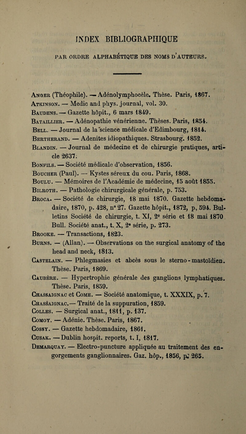 INDEX BIBLIOGRAPHIQUE PAR ORDRE ALPHABÉTIQUE DES NOMS D’AUTEURS. ' / Anger (Théophile). —. Adénolymphocèle. Thèse. Paris, 1867. Atkinson. — Medic and phys. journal, vol. 30. Baudens. — Gazette hôpit., 6 mars 1849. Bataillier. — Adénopathie vénérienne. Thèses. Paris, 1854. Bell. —Journal de la science médicale d’Edimbourg, 1814. Bertherand. — Adénites idiopathiques. Strasbourg. 1852. Blandin. — Journal de médecine et de chirurgie pratiques, arti¬ cle 2637. Bonfils. — Société médicale d’observation, 1856. Boucher (Paul). — Kystes séreux du cou. Paris, 1868. Boulu. — Mémoires de l’Académie de médecine, 15 août 1855. Bilroth. — Pathologie chirurgicale générale, p. 753. Broca. — Société de chirurgie, 18 mai 1870. Gazette hebdoma¬ daire, 1870, p. 428, n°27. Gazette hôpit., 1872, p, 594. Bul¬ letins Société de chirurgie, t. XI, 2e série et 18 mai 1870 Bull. Société anat., t. X, 2e série, p. 273. Brooke. — Transactions, 1823. Burns. — (Allan). — Observations on the surgical anatomy of the head and neck, 1813. Castelain. — Phlegmasies et abcès sous le sterno-mastoïdien. Thèse. Paris, 1869. Caubère. — Hypertrophie générale des ganglions lymphatiques. Thèse. Paris, 1859. Chassaignac et Come. — Société anatomique, t. XXXIX, p. 7. Chassaignac.— Traité de la suppuration, 1859. Colles. — Surgical anat., 1811, p. 137. Comoy. — Adénie. Thèse. Paris, 1867. Cossy. — Gazette hebdomadaire, 1861. Cusak. —Dublin hospit. reports, 1.1, 1817. Demarquay. — Electro-puncture appliquée au traitement des en¬ gorgements ganglionnaires. Gaz. hôp., 1856, pj 265.