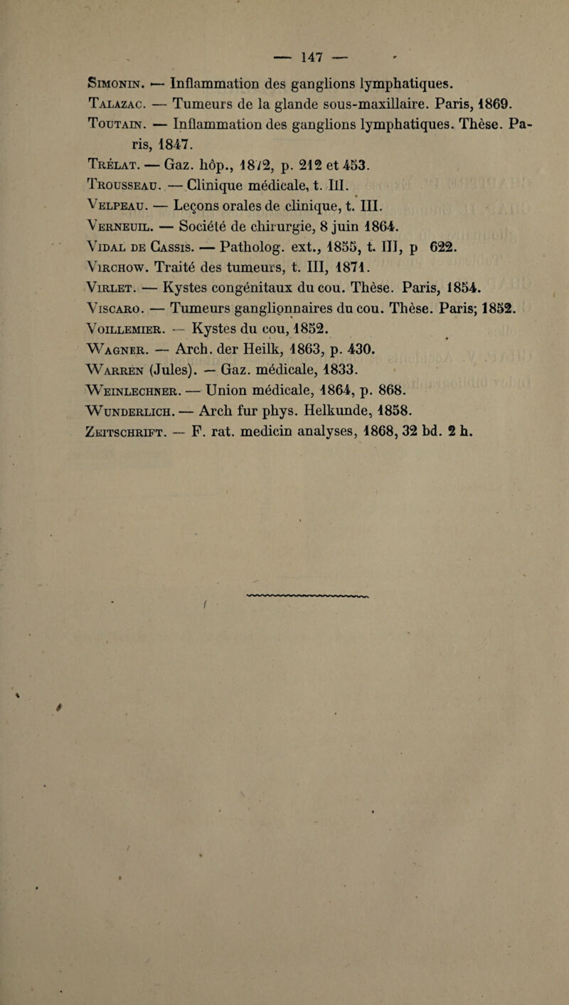 Simonin. — Inflammation des ganglions lymphatiques. Talazac. — Tumeurs de la glande sous-maxillaire. Paris, 1869. Toutain. — Inflammation des ganglions lymphatiques. Thèse. Pa¬ ris, 1847. Trélat. — Gaz. hôp., 1872, p. 212 et 453. Trousseau. —Clinique médicale, t. III. Velpeau. — Leçons orales de clinique, t. III. Yerneuil. — Société de chirurgie, 8 juin 1864. Vidal de Cassis. — Patholog. ext., 1855, t. III, p 622. Virchow. Traité des tumeurs, t. III, 1871. Virlet. — Kystes congénitaux du cou. Thèse. Paris, 1854. Viscaro. — Tumeurs ganglionnaires du cou. Thèse. Paris; 1852. Voillemier. — Kystes du cou, 1852. Wagner. — Arch. der Heilk, 1863, p. 430. Warren (Jules). — Gaz. médicale, 1833. Weinlechner. — Union médicale, 1864, p. 868. Wunderlich . — Arch fur phys. Helkunde, 1858.