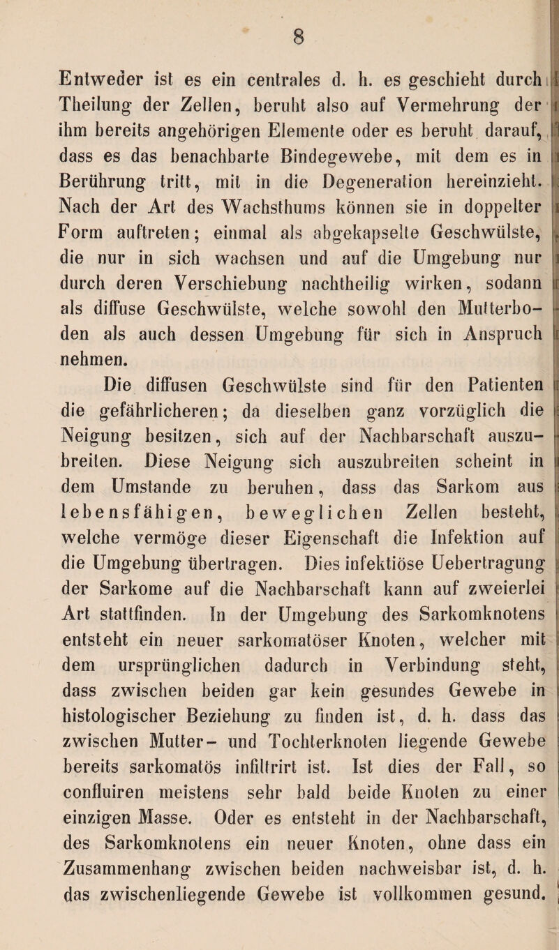 Entweder ist es ein centrales d. h. es geschieht durch i J Theilung der Zellen, beruht also auf Vermehrung der i ihm bereits angehörigen Elemente oder es beruht darauf, dass es das benachbarte Bindegewebe, mit dem es in i Berührung tritt, mit in die Degeneration hereinzieht. Nach der Art des Wachsthums können sie in doppelter Form auftreten; einmal als abgekapselte Geschwülste, die nur in sich wachsen und auf die Umgebung nur durch deren Verschiebung nachtheilig wirken, sodann t als diffuse Geschwülste, welche sowohl den Mutterbo- ■ den als auch dessen Umgebung für sich in Anspruch i nehmen. Die diffusen Geschwülste sind für den Patienten i die gefährlicheren; da dieselben ganz vorzüglich die Neigung besitzen, sich auf der Nachbarschaft auszu¬ breiten. Diese Neigung sich auszubreiten scheint in dem Umstande zu beruhen, dass das Sarkom aus lebensfähigen, beweglichen Zellen besteht, welche vermöge dieser Eigenschaft die Infektion auf die Umgebung übertragen. Dies infektiöse Uebertragung der Sarkome auf die Nachbarschaft kann auf zweierlei Art stattfinden. ln der Umgebung des Sarkomknotens entsteht ein neuer sarkomatöser Knoten, welcher mit dem ursprünglichen dadurch in Verbindung steht, dass zwischen beiden gar kein gesundes Gewebe in histologischer Beziehung zu finden ist, d. h. dass das zwischen Mutter- und Tochterknoten liegende Gewebe bereits sarkomatös infiltrirt ist. Ist dies der Fall, so confluiren meistens sehr bald beide Knoten zu einer einzigen Masse. Oder es entsteht in der Nachbarschaft, des Sarkomknolens ein neuer Knoten, ohne dass ein Zusammenhang zwischen beiden nachweisbar ist, d. h. das zwischenliegende Gewebe ist vollkommen gesund. |