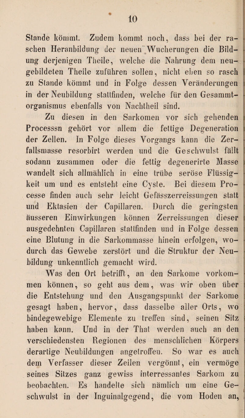 % Stande kömmt. Zudem kommt noch, dass bei der ra¬ schen Heranbildung der neuen Wucherungen die Bild¬ ung derjenigen Theile, welche die Nahrung dem neu¬ gebildeten Theile zuführen sollen, nicht eben so rasch zu Stande kömmt und in Folge dessen Veränderungen in der Neubildung stalifinden, welche für den Gesammt- organismus ebenfalls von Nachtheii sind. Zu diesen in den Sarkomen vor sich gehenden Processsn gehört vor allem die fettige Degeneration der Zellen. In Folge dieses Vorgangs kann die Zer¬ fallsmasse resorbirt werden und die Geschwulst fallt sodann zusammen oder die fettig degenerirte Masse wandelt sich allmählich in eine trübe seröse Flüssig¬ keit um und es entsteht eine Cyste. Bei diesem Pro- cesse finden auch sehr leicht Gefässzerreissungen statt und Ektasien der Capillaren. Durch die geringsten äusseren Einwirkungen können Zerreissungen dieser ausgedehnten Capillaren stattfinden und in Folge dessen eine Blutung in die Sarkommasse hinein erfolgen, wo¬ durch das Gewebe zerstört und die Struktur der Neu¬ bildung unkenntlich gemacht wird. Was den Ort betrifft, an den Sarkome Vorkom¬ men können, so geht aus dem, was wir oben über die Entstehung und den Ausgangspunkt der Sarkome gesagt haben, hervor, dass dasselbe aller Orts, wo bindegewebige Elemente zu treffen sind, seinen Sitz haben kann. Und in der Thal werden auch an den verschiedensten Regionen des menschlichen Körpers derartige Neubildungen angefroffeo. So war es auch dem Verfasser dieser Zeilen vergönnt, ein vermöge seines Sitzes ganz gewiss interressantes Sarkom zu beobachten. Es handelte sich nämlich um eine Ge¬ schwulst in der Inguinalgegend, die vom Hoden an,