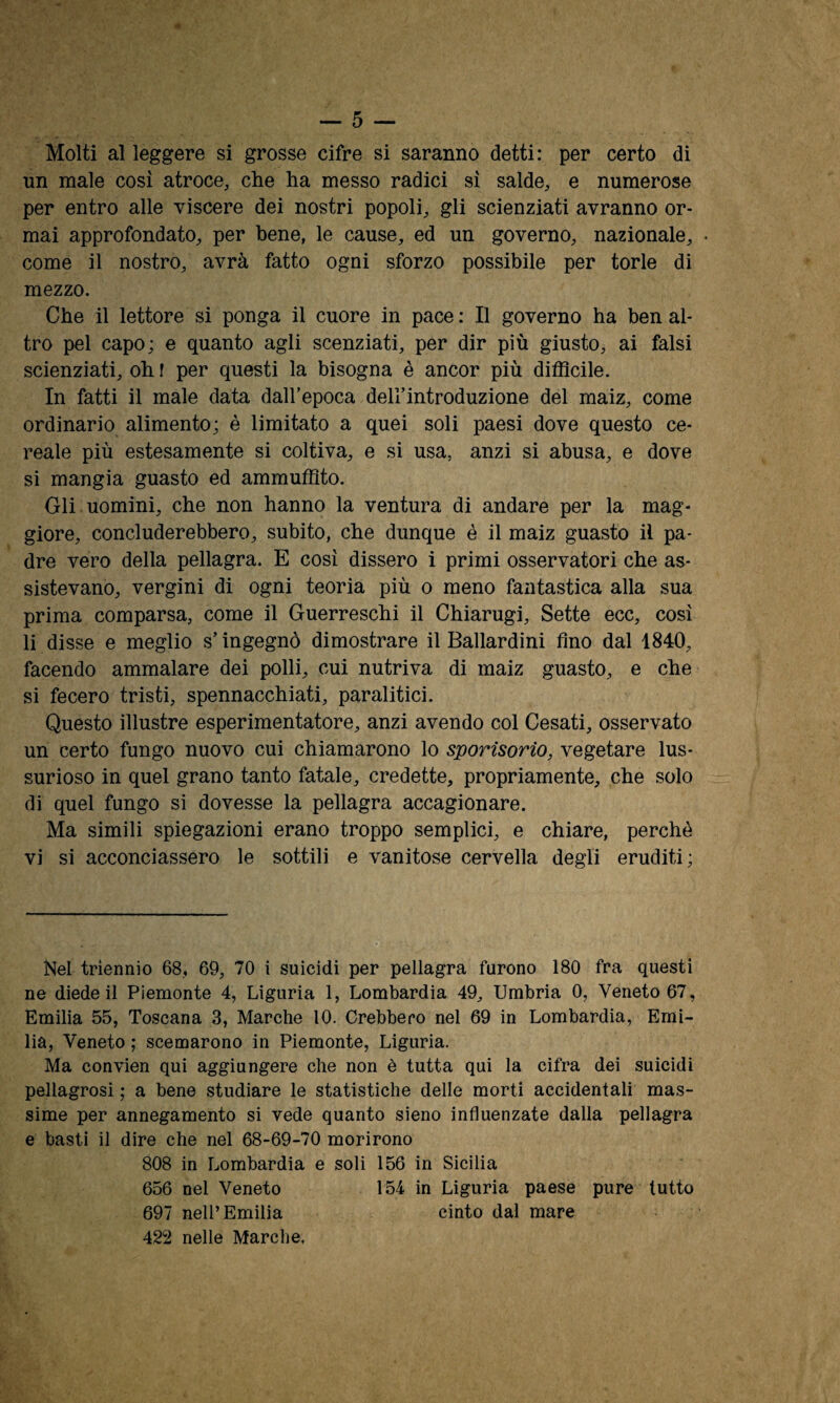 Molti al leggere si grosse cifre si saranno detti: per certo di un male cosi atroce, che ha messo radici si salde, e numerose per entro alle viscere dei nostri popoli, gli scienziati avranno or¬ mai approfondato, per bene, le cause, ed un governo, nazionale, come il nostro, avrà fatto ogni sforzo possibile per torle di mezzo. Che il lettore si ponga il cuore in pace : Il governo ha ben al¬ tro pel capo; e quanto agli scenziati, per dir più giusto, ai falsi scienziati, oh l per questi la bisogna è ancor più difficile. In fatti il male data dall’epoca dell’introduzione del maiz, come ordinario alimento; è limitato a quei soli paesi dove questo ce¬ reale più estesamente si coltiva, e si usa, anzi si abusa, e dove si mangia guasto ed ammuffito. Gli uomini, che non hanno la ventura di andare per la mag¬ giore, concluderebbero, subito, che dunque è il maiz guasto il pa¬ dre vero della pellagra. E cosi dissero i primi osservatori che as¬ sistevano, vergini di ogni teoria più o meno fantastica alla sua prima comparsa, come il Guerreschi il Chiarugi, Sette ecc, così li disse e meglio s’ingegnò dimostrare il Ballardini fino dal 1840, facendo ammalare dei polli, cui nutriva di maiz guasto, e che si fecero tristi, spennacchiati, paralitici. Questo illustre esperimentatore, anzi avendo col Cesati, osservato un certo fungo nuovo cui chiamarono lo sporisorio, vegetare lus¬ surioso in quel grano tanto fatale, credette, propriamente, che solo di quel fungo si dovesse la pellagra accagionare. Ma simili spiegazioni erano troppo semplici, e chiare, perchè vi si acconciassero le sottili e vanitose cervella degli eruditi; Nel triennio 68, 69, 70 i suicidi per pellagra furono 180 fra questi ne diede il Piemonte 4, Liguria 1, Lombardia 49, Umbria 0, Veneto 67, Emilia 55, Toscana 3, Marche 10. Crebbero nel 69 in Lombardia, Emi¬ lia, Veneto ; scemarono in Piemonte, Liguria. Ma convien qui aggiungere che non è tutta qui la cifra dei suicidi pellagrosi ; a bene studiare le statistiche delle morti accidentali mas¬ sime per annegamento si vede quanto sieno influenzate dalia pellagra e basti il dire che nel 68-69-70 morirono 808 in Lombardia e soli 156 in Sicilia 656 nel Veneto 154 in Liguria paese pure tutto 697 nell’Emilia cinto dal mare 422 nelle Marche,