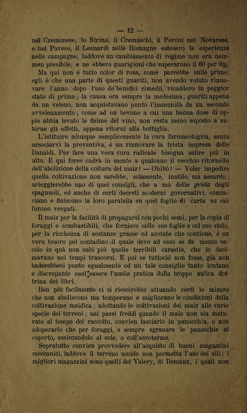 nel Cremonese, lo Strina, il Cremaschi, il Peroni nel Novarese, e nel Pavese, il Leonardi nelle Romagne estesero le esperienze nelle campagne, laddove un cambiamento di regime non era nem- men possibile, e ne ebbero guarigioni che superarono il 60 per Oiq. Ma qui non è tutto color di rosa, come parrebbe sulle prime; egli è che una parte di questi guariti, non avendo voluto rinno¬ vare Tanno dopo Tuso de’benefici rimedii,-’ricaddero in peggior stato di prima ; la causa era sempre la medesima ; guariti appena da un veleno, non acquistavano punto Timmunità da un secondo avvelenamento ; come ad un bevono a cui una buona dose di op¬ pio abbia levato le fisime del vino, non resta meno esposto a su¬ birne gli effetti, appena ritorni alla bottiglia. L’istituire adunque semplicemente la cura farmacologica, senza associarvi la preventiva, è un rinnovare la trista impresa delle Danaidi. Per fare una vera cura radicale bisogna salire più in alto. E qui forse cadrà in mente a qualcuno il vecchio ritornello dell’abolizione della coltura del maiz f — Ohibò f — Voler impedire quella coltivazione non sarebbe, solamente, inutile, ma assurdo ; arieggierebbe uno di quei consigli, che a mò delle grida degli spagnuoli, ed anche di certi decreti m<)derni governativi, comin¬ ciano e finiscono la loro parabola su quel foglio di carta su cui furono vergati. Il maiz per la facilità di propagarsi con pochi semi, per la copia di foraggi e combustibili, che fornisce colle sue foglie e col suo stelo, per la ricchezza di sostanze grasse ed azotate che contiene, è un vero tesoro pel contadino il quale deve ad esso se da mezzo se¬ colo in quà non subi più quelle terribili carestie, che lo deci¬ mavano nei tempi trascorsi. É poi se tuttociò non fosse, già non baderebbesi punto egualmente od un tale consiglio tanto lontano e discrepante suoRessere l’umile pratica dalla troppo aulica dot¬ trina dei libri. Ben più facilmente ci ,si riescirebbe attuando certi le misure che non aboliscono ma temperano e migliorano le condizioni della coltivazione maidica ; adottando le coltivazioni del maiz alle varie specie dei terreni ; nei paesi freddi quando il maiz non sia matu¬ rato al tempo del raccolto, convien lasciarlo in panocchia, o non adoperarlo che per foraggi, e sempre sgranare le panocchie al coperto, essiccandolo al sole, o colTaeroterme. Sopratutto convien provvedere all’acquisto di buoni magazzini meccanici, laddove il terreno umido non permetta l’uso dei sili; i migliori magazzini sono quelli del Valéry, di Demanx, i quali non