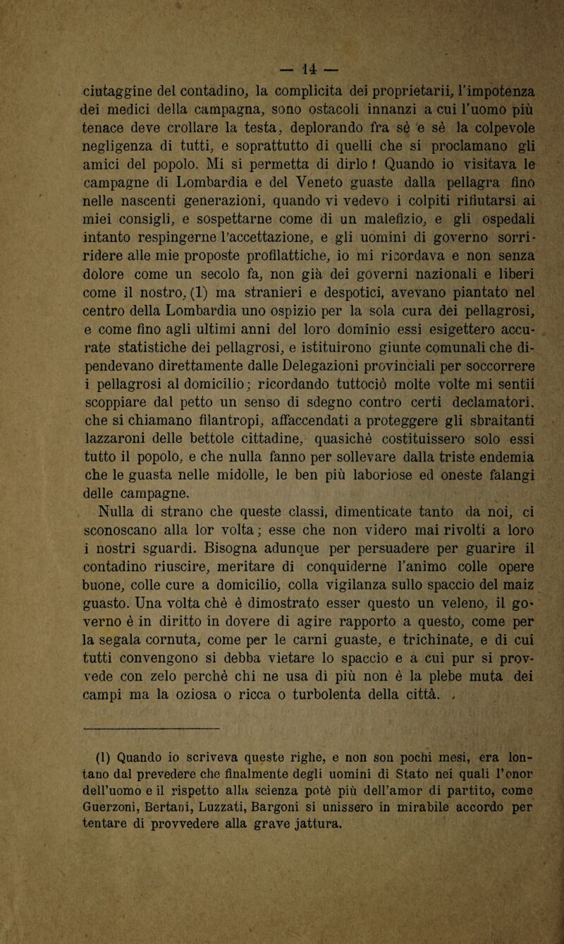 ciutaggine del contadino^ la complicità dei proprietari!, Timpotenza dei medici della campagna, sono ostacoli innanzi a cui l’uomo più tenace deve crollare la testa, deplorando fra sè e sé la colpevole negligenza di tutti, e soprattutto di quelli che si proclamano gli amici del popolo. Mi si permetta di dirlo I Quando io visitava le campagne di Lombardia e del Veneto guaste dalla pellagra fino nelle nascenti generazioni, quando vi vedevo i colpiti rifiutarsi ai miei consigli, e sospettarne come di un malefizio, e gli ospedali intanto respingerne l’accettazione, e gli uomini di governo sorri- ridere alle mie proposte profilattiche, io mi ricordava e non senza dolore come un secolo fa, non già dei governi nazionali e liberi come il nostro, (1) ma stranieri e despotici, avevano piantato nel centro della Lombardia uno ospizio per la sola cura dei pellagrosi, e come fino agli ultimi anni del loro dominio essi esigettero accu¬ rate statistiche dei pellagrosi, e istituirono giunte comunali che di¬ pendevano direttamente dalle Delegazioni provinciali per soccorrere i pellagrosi al domicilio ; ricordando tuttociò molte volte mi sentii scoppiare dal petto un senso di sdegno contro certi declamatori, che si chiamano filantropi, afiaccendati a proteggere gli sbraitanti lazzaroni delle bettole cittadine, quasiché costituissero solo essi tutto il popolo, e che nulla fanno per sollevare dalla triste endemia che le guasta nelle midolle, le ben più laboriose ed oneste falangi delle campagne. Nulla di strano che queste classi, dimenticate tanto da noi, ci sconoscano alla lor volta ; esse che non videro mai rivolti a loro i nostri sguardi. Bisogna adunque per persuadere per guarire il contadino riuscire, meritare di conquiderne l’animo colle opere buone, colle cure a domicilio, colla vigilanza sullo spaccio del maiz guasto. Una volta chè è dimostrato esser questo un veleno, il go- verno è in diritto in dovere di agire rapporto a questo, come per la segala cornuta, come per le carni guaste, e trichinate, e di cui tutti convengono si debba vietare lo spaccio e a cui pur si prov¬ vede con zelo perchè chi ne usa di più non è la plebe muta dei campi ma la oziosa o ricca o turbolenta della città. . (1) Quando io scriveva queste righe, e non son pochi mesi, era lon¬ tano dal prevedere che finalmente degli uomini di Stato nei quali l’onor dell’uomo e il rispetto alla scienza potè più dell’amor di partito, corno Guerzoni, Bertani, Luzzati, Bargoni si unissero in mirabile accordo per tentare di provvedere alla grave jattura.