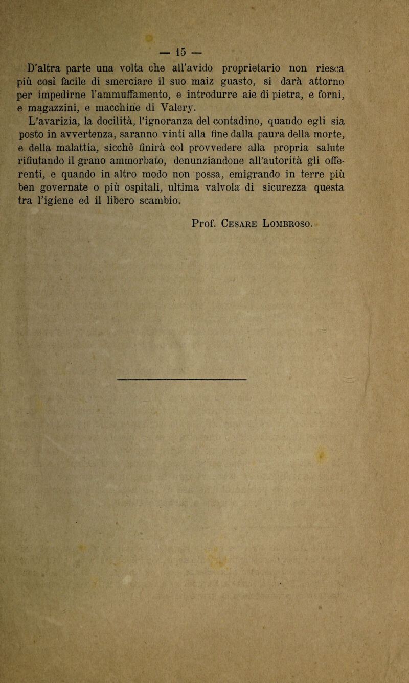 D’altra parte una volta che aU’avido proprietario non riesca più cosi facile di smerciare il suo maiz guasto, si darà attorno per impedirne l’ammuiffamento, e introdurre aie di pietra, e fornii e magazzini, e macchine di Valéry. L'avarizia, la docilità, l’ignoranza del contadino, quando egli sia posto in avvertenza, saranno vinti alla fine dalla paura della morte, e della malattia, sicché finirà col provvedere alla propria salute rifiutando il grano ammorbato, denunziandone aH’autorità gli offe¬ renti, e quando in altro modo non possa, emigrando in terre più ben governate o più ospitali, ultima valvola di sicurezza questa tra l’igiene ed il libero scambio. Prof. Cesare Lombroso.