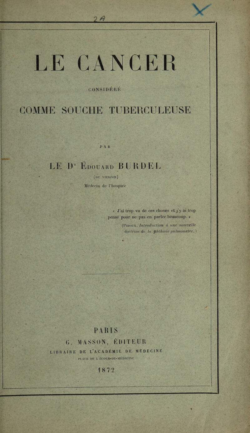 CONSIDÉRÉ COMME SOUCHE TUBERCULEUSE par LE D R Édouard BURDEL (de vierzon) Médecin de l’iiospice « J’ai trop vu de ces choses et j’y ai trop pensé pour ne pas en parler beaucoup. » (Pidoux. Introduction à une nouvelle doctrine de la phthisie pulmonaire.) PARIS G. MASSON, ÉDITEUR LIBRAIRE DE L’ACADÉMIE DE MÉDECINE PLACE DE L ECOLE-DE-MÉDECl.Ni; 18 7 2