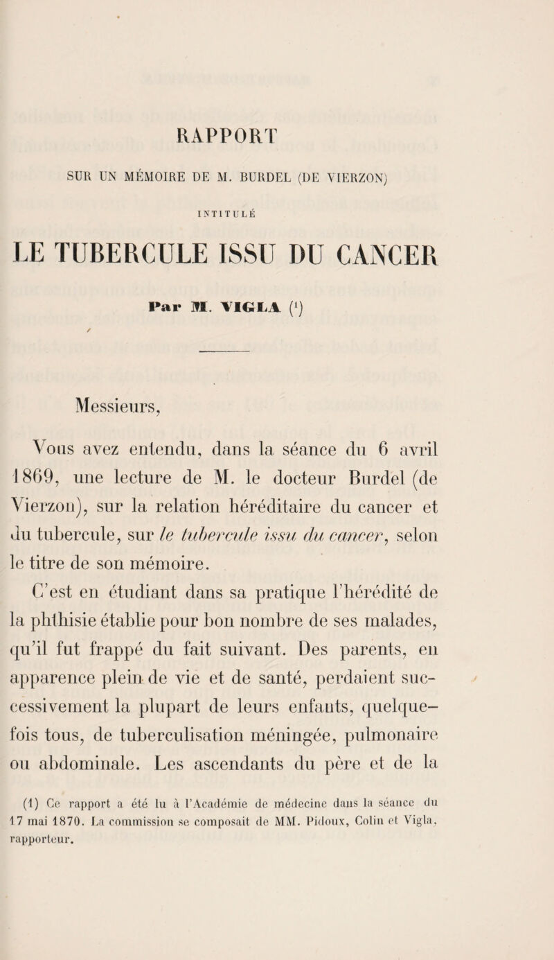 RAPPORT SUR UN MÉMOIRE DE M. BUKDEL (DE VIERZON) INTITULÉ LE TUBERCULE ISSU I)U CANCER Par M. VIGLA (') Messieurs, Vous avez entendu, dans la séance du 6 avril 1869, une lecture de M. le docteur Burdel (de Vierzon), sur la relation héréditaire du cancer et du tubercule, sur le tubercule issu du cancer, selon le titre de son mémoire. C’est en étudiant dans sa pratique l’hérédité de la phthisie établie pour bon nombre de ses malades, qu’il fut frappé du fait suivant. Des parents, en apparence plein de vie et de santé, perdaient suc¬ cessivement la plupart de leurs enfants, quelque¬ fois tous, de tuberculisation méningée, pulmonaire ou abdominale. Les ascendants du père et de la (1) Ce rapport a été lu à l’Académie de médecine dans la séance du 17 mai 1870. La commission se composait de MM. Pidoux, Colin et Vigla, rapporteur.
