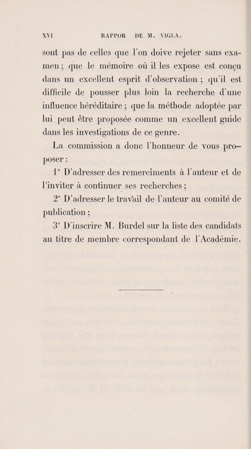 sont pas de celles que Ton doive rejeter sans exa¬ men ; que le mémoire où il les expose est conçu dans un excellent esprit d’observation ; qu’il est difficile de pousser plus loin la recherche d’une influence héréditaire ; que la méthode adoptée par lui peut être proposée comme un excellent guide dans les investigations de ce genre. La commission a donc l’honneur de vous pro¬ poser : 1° D’adresser des remercîments à Fauteur et de Finviter à continuer ses recherches ; 2° D’adresser le travail de Fauteur au comité de publication ; 3° D’inscrire M. Burdel sur la liste des candidats au titre de membre correspondant de l’Académie.