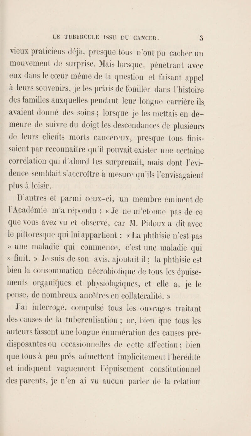 vieux praticiens déjà., presque tous n’ont pu cacher un mouvement de surprise. Mais lorsque, pénétrant avec eux dans le cœur même de la question et faisant appel à leurs souvenirs, je les priais de fouiller dans l’histoire des familles auxquelles pendant leur longue carrière ils avaient donné des soins ; lorsque je les mettais en de¬ meure de suivre du doigt les descendances de plusieurs de leurs clients morts cancéreux, presque tous finis¬ saient par reconnaître qu’il pouvait exister une certaine corrélation qui d’abord les surprenait, mais dont l’évi¬ dence semblait s’accroître à mesure qu’ils l’envisagaient plus à loisir. D’autres et parmi ceux-ci, un membre éminent de 1 Académie m’a répondu : « Je ne m’étonne pas de ce que vous avez vu et observé, car M. Pidoux a dit avec le pittoresque qui lui appartient : « La phthisie n’est pas » une maladie qui commence, c’est une maladie qui « finit. » Je suis de son avis, ajoutait-il ; la phthisie est bien la consommation nécrobiotique de tous les épuise¬ ments organiques et physiologiques, et elle a, je le pense, de nombreux ancêtres en collatéralité. » J ai interrogé, compulsé tous les ouvrages traitant des causes de la tuberculisation ; or, bien que tous les auteurs fassent une longue énumération des causes pré¬ disposantes ou occasionnelles de cette affection; bien que tous à peu prés admettent implicitement l’hérédité et indiquent vaguement l’épuisement constitutionnel des parents, je n’en ai vu aucun parler de la relation