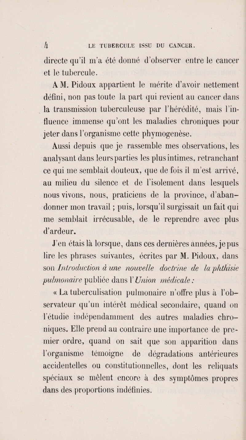 directe qu’il m’a été donné d’observer entre le cancer et le tubercule. A M. Pidoux appartient le mérite d’avoir nettement défini, non pas toute la part qui revient au cancer dans la transmission tuberculeuse par l’hérédité, mais l’in¬ fluence immense qu’ont les maladies chroniques pour jeter dans l’organisme cette phymogenèse. Aussi depuis que je rassemble mes observations, les analysant dans leurs parties les plus intimes, retranchant ce qui me semblait douteux, que de fois il m’est arrivé, au milieu du silence et de l’isolement dans lesquels nous vivons, nous, praticiens de la province, d’aban¬ donner mon travail ; puis, lorsqu’il surgissait un fait qui me semblait irrécusable, de le reprendre avec plus d’ardeur. J’en étais là lorsque, dans ces dernières années, je pus lire les phrases suivantes, écrites par M. Pidoux, dans son Introduction à une nouvelle doctrine de la 'phthisie pulmonaire publiée dans l’Union médicale : « La tuberculisation pulmonaire n’offre plus à l’ob¬ servateur qu’un intérêt médical secondaire, quand on l’étudie indépendamment des autres maladies chro¬ niques. Elle prend au contraire une importance de pre¬ mier ordre, quand on sait que son apparition dans l’organisme témoigne de dégradations antérieures accidentelles ou constitutionnelles, dont les reliquats spéciaux se mêlent encore à des symptômes propres dans des proportions indéfinies.