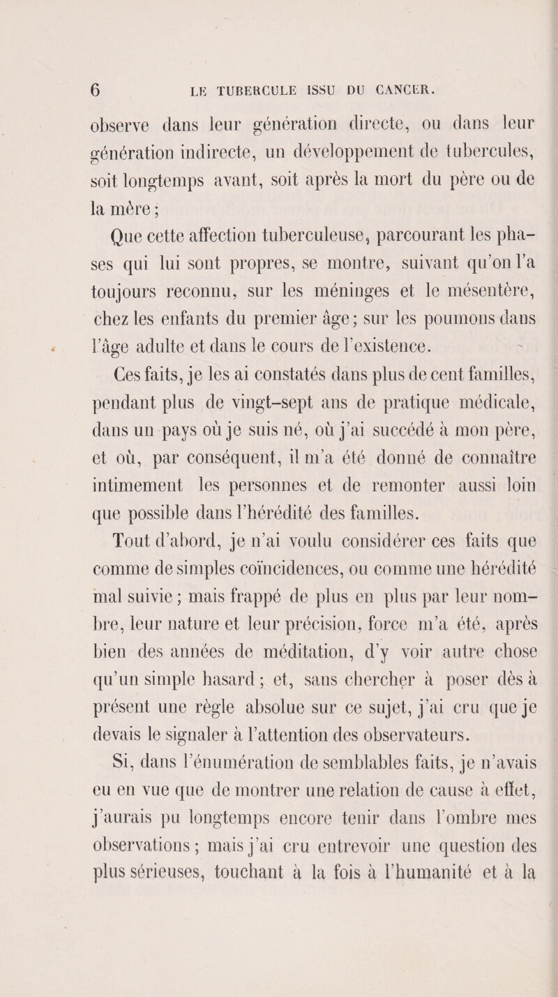 observe dans leur génération directe, ou dans leur génération indirecte, un développement de tubercules, soit longtemps avant, soit après la mort du père ou de la mère ; Que cette affection tuberculeuse, parcourant les pha¬ ses qui lui sont propres, se montre, suivant qu’on Y a toujours reconnu, sur les méninges et le mésentère, chez les enfants du premier âge ; sur les poumons dans l’âge adulte et dans le cours de b existence. Ces faits, je les ai constatés dans plus de cent familles, pendant plus de vingt-sept ans de pratique médicale, dans un pays où je suis né, où j’ai succédé à mon père, et où, par conséquent, il m’a été donné de connaître intimement les personnes et de remonter aussi loin que possible dans l’hérédité des familles. Tout d’abord, je n’ai voulu considérer ces faits que comme de simples coïncidences, ou comme une hérédité mal suivie ; mais frappé de plus en plus par leur nom¬ bre, leur nature et leur précision, force m’a été, après bien des années de méditation, d’y voir autre chose qu’un simple hasard ; et, sans chercher à poser dès à présent une règle absolue sur ce sujet, j’ai cru que je devais le signaler à l’attention des observateurs. Si, dans l’énumération de semblables faits, je n’avais eu en vue que de montrer une relation de cause à effet, j’aurais pu longtemps encore tenir dans l’ombre mes observations; mais j’ai cru entrevoir une question des plus sérieuses, touchant à la fois à l’humanité et à la