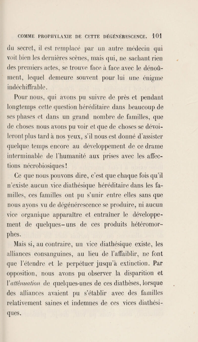 du secret, il est remplacé par un autre médecin qui voit bien les dernières scènes, mais qui, ne sachant rien des premiers actes, se trouve face à face avec le dénoû- ment, lequel demeure souvent pour lui une énigme indéchiffrable. Pour nous, qui avons pu suivre de près et pendant longtemps cette question héréditaire dans beaucoup de ses phases et dans un grand nombre de familles, que de choses nous avons pu voir et que de choses se dévoi¬ leront plus tard à nos yeux, s’il nous est donné d’assister quelque temps encore au développement de ce drame interminable de l’humanité aux prises avec les affec¬ tions nécrobiosiques ! Ce que nous pouvons dire, c’est que chaque fois qu’il n’existe aucun vice diathésique héréditaire dans les fa¬ milles, ces familles ont pu s’unir entre elles sans que nous ayons vu de dégénérescence se produire, ni aucun vice organique apparaître et entraîner le développe¬ ment de quelques-uns de ces produits hétéromor- phes. Mais si, au contraire, un vice diathésique existe, les alliances consanguines, au lieu de l’affaiblir, ne font que l’étendre et le perpétuer jusqu’à extinction. Par opposition, nous avons pu observer la disparition et Xatténuation de quelques-unes de ces diathèses, lorsque des alliances avaient pu s’établir avec des familles relativement saines et indemnes de ces vices diathési- ques.
