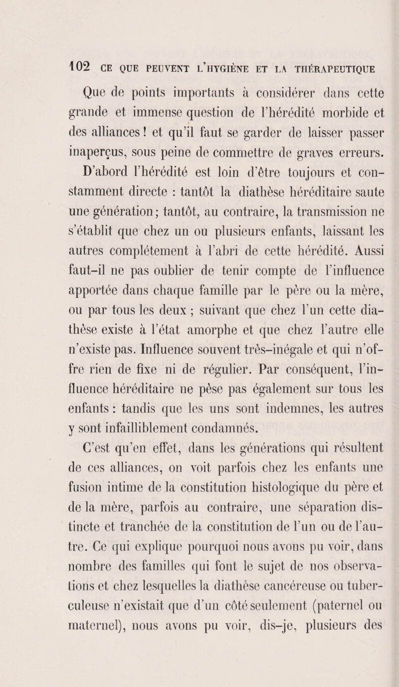 Que de points importants à considérer dans cette grande et immense question de l’hérédité morbide et des alliances ! et qu’il faut se garder de laisser passer inaperçus, sous peine de commettre de graves erreurs. D’abord l’hérédité est loin d’être toujours et con¬ stamment directe : tantôt la diathèse héréditaire saute une génération; tantôt, au contraire, la transmission ne s’établit que chez un ou plusieurs enfants, laissant les autres complètement à l’abri de cette hérédité. Aussi faut-il ne pas oublier de tenir compte de l’influence apportée dans chaque famille par le père ou la mère, ou par tous les deux ; suivant que chez l’un cette dia¬ thèse existe à l’état amorphe et que chez l’autre elle n’existe pas. Influence souvent très-inégale et qui n’of¬ fre rien de fixe ni de régulier. Par conséquent, l’in¬ fluence héréditaire ne pèse pas également sur tous les enfants : tandis que les uns sont indemnes, les autres y sont infailliblement condamnés. C’est qu’en effet, dans les générations qui résultent de ces alliances, on voit parfois chez les enfants une fusion intime de la constitution histologique du père et de la mère, parfois au contraire, une séparation dis¬ tincte et tranchée de la constitution de l’un ou de l’au¬ tre. Ce qui explique pourquoi nous avons pu voir, dans nombre des familles qui font le sujet de nos observa¬ tions et chez lesquelles la diathèse cancéreuse ou tuber¬ culeuse n’existait que d’un côté seulement (paternel ou maternel), nous avons pu voir, dis-je, plusieurs des