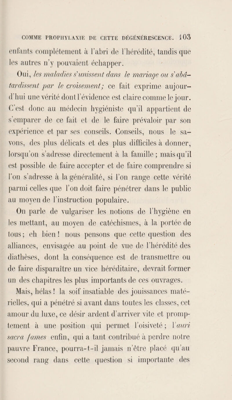 enfants complètement à l’abri de l’hérédité, tandis que les autres n’y pouvaient échapper. Oui, les maladies s'unissent dans le mariage ou s abâ¬ tardissent par le croisement; ce fait exprime aujour¬ d’hui une vérité dont l’évidence est claire comme le jour. C’est donc au médecin hygiéniste qu’il appartient de s’emparer de ce fait et de le faire prévaloir par son expérience et par ses conseils. Conseils, nous le sa¬ vons, des plus délicats et des plus difficiles à donner, lorsqu’on s’adresse directement à la famille; mais qu’il est possible de faire accepter et de faire comprendre si l’on s’adresse à la généralité, si l’on range cette vérité parmi celles que l’on doit faire pénétrer dans le public au moyen de l’instruction populaire. On parle de vulgariser les notions de l’hygiène en les mettant, au moyen de catéchismes, à la portée de tous ; eh bien ! nous pensons que cette question des alliances, envisagée au point de vue de l’hérédité des diathèses, dont la conséquence est de transmettre ou de faire disparaître un vice héréditaire, devrait former un des chapitres les plus importants de ces ouvrages. Mais, hélas ! la soif insatiable des jouissances maté¬ rielles, qui a pénétré si avant dans toutes les classes, cet amour du luxe, ce désir ardent d’arriver vite et promp¬ tement à une position qui permet l’oisiveté; Xauri sacra famés enfin, qui a tant contribué à perdre notre pauvre France, pourra-t-il jamais n’être placé qu’au second rang dans cette question si importante des