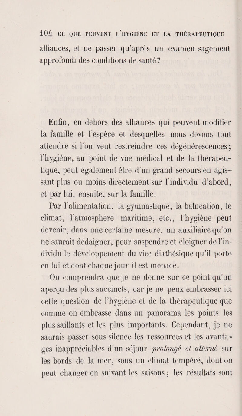 alliances, et ne passer qu’après un examen sagement approfondi des conditions de santé? Enfin, en dehors des alliances qui peuvent modifier la famille et l’espèce et desquelles nous devons tout attendre si l’on veut restreindre ces dégénérescences; l’hygiène, au point de vue médical et de la thérapeu¬ tique, peut également être d’un grand secours en agis¬ sant plus ou moins directement sur l’individu d’abord, et par lui, ensuite, sur la famille. Par l’alimentation, la gymnastique, la balnéation, le climat, l’atmosphère maritime, etc., l’hygiène peut devenir, dans une certaine mesure, un auxiliaire qu'on ne saurait dédaigner, pour suspendre et éloigner de l’in¬ dividu le développement du vice diathésique qu’il porte en lui et dont chaque jour il est menacé. On comprendra que je ne donne sur ce point qu’un aperçu des plus succincts, car je ne peux embrasser ici cette question de l’hygiène et de la thérapeutique que comme on embrasse dans un panorama les points les plus saillants et les plus importants. Cependant, je ne saurais passer sous silence les ressources et les avanta¬ ges inappréciables d’un séjour prolongé et alterné sur les bords de la mer, sous un climat tempéré, dont on peut changer en suivant les saisons ; les résultats sont