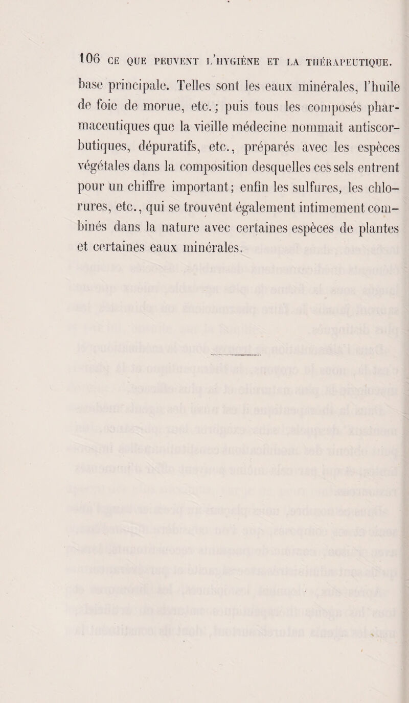 base principale. Telles sont les eaux minérales, l’huile de foie de morue, etc. ; puis tous les composés phar¬ maceutiques que la vieille médecine nommait antiscor¬ butiques, dépuratifs, etc., préparés avec les espèces végétales dans la composition desquelles ces sels entrent pour un chiffre important; enfin les sulfures, les chlo¬ rures, etc., qui se trouvent également intimement com¬ binés dans la nature avec certaines espèces de plantes et certaines eaux minérales.