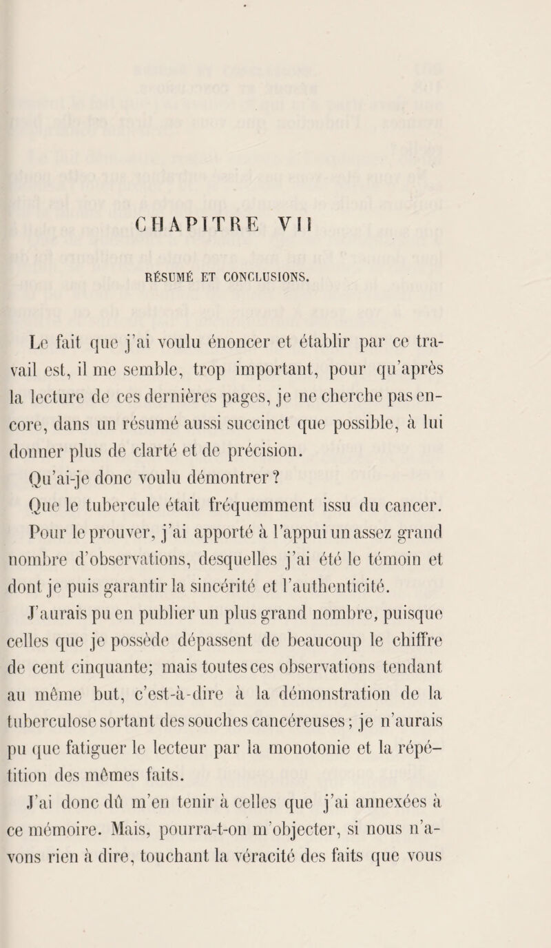 RÉSUMÉ ET CONCLUSIONS. Le fait que j’ai voulu énoncer et établir par ce tra¬ vail est, il me semble, trop important, pour qu’après la lecture de ces dernières pages, je ne cherche pas en¬ core, dans un résumé aussi succinct que possible, à lui donner plus de clarté et de précision. Qu’ai-je donc voulu démontrer? Que le tubercule était fréquemment issu du cancer. Pour le prouver, j’ai apporté à l’appui un assez grand nombre d’observations, desquelles j’ai été le témoin et dont je puis garantir la sincérité et l’authenticité. J’aurais pu en publier un plus grand nombre, puisque celles que je possède dépassent de beaucoup le chiffre de cent cinquante; mais toutes ces observations tendant au même but, c’est-à-dire à la démonstration de la tuberculose sortant des souches cancéreuses ; je n’aurais pu que fatiguer le lecteur par la monotonie et la répé¬ tition des mêmes faits. J’ai donc dû m’en tenir à celles que j’ai annexées à ce mémoire. Mais, pourra-t-on m’objecter, si nous n’a¬ vons rien à dire, touchant la véracité des faits que vous