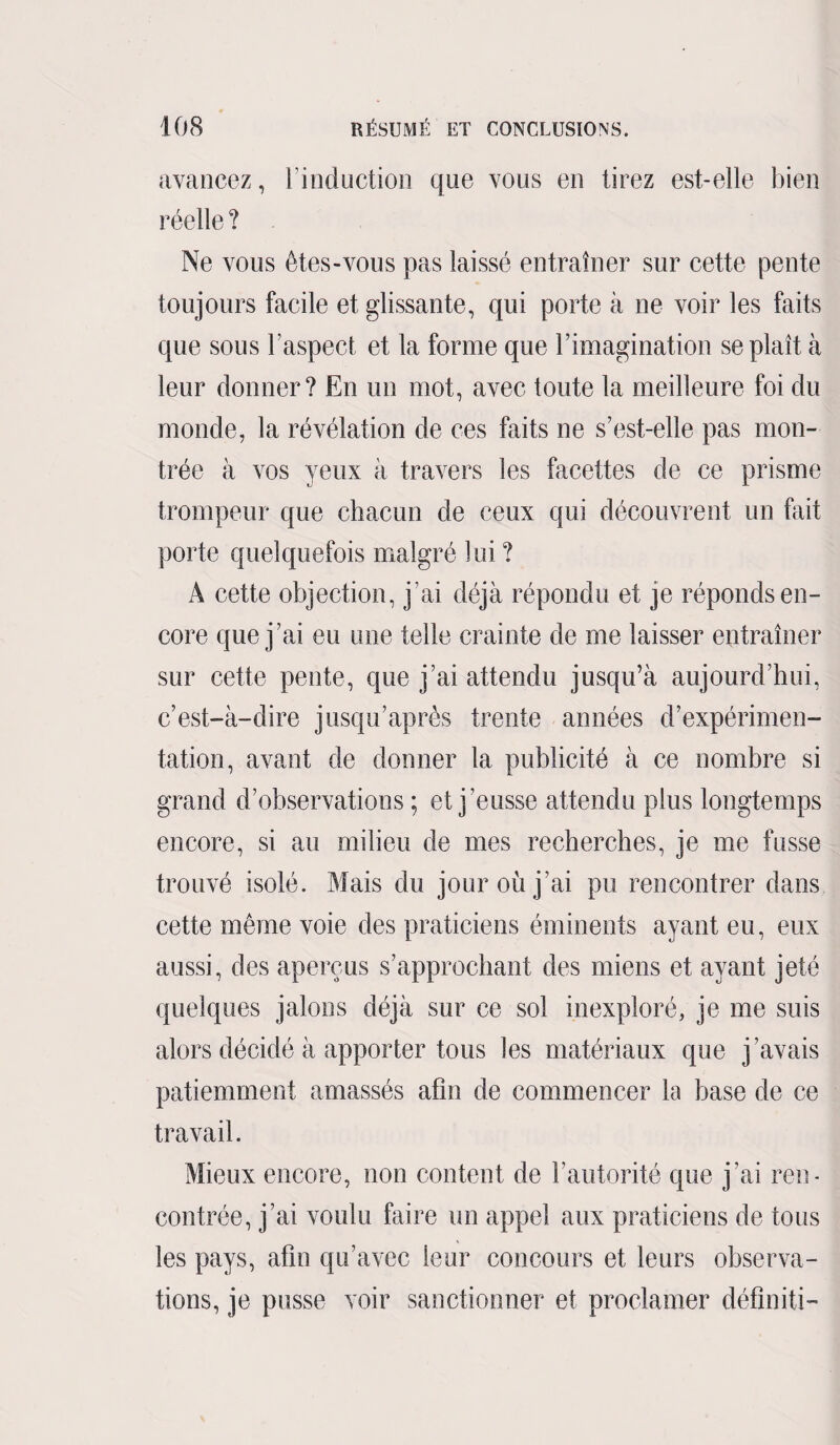 avancez, l’induction que vous en tirez est-elle bien réelle ? Ne vous êtes-vous pas laissé entraîner sur cette pente toujours facile et glissante, qui porte à ne voir les faits que sous l’aspect et la forme que l’imagination se plaît à leur donner? En un mot, avec toute la meilleure foi du monde, la révélation de ces faits ne s’est-elle pas mon¬ trée à vos yeux à travers les facettes de ce prisme trompeur que chacun de ceux qui découvrent un fait porte quelquefois malgré lui ? A cette objection, j’ai déjà répondu et je réponds en¬ core que j’ai eu une telle crainte de me laisser entraîner sur cette pente, que j’ai attendu jusqu’à aujourd’hui, c’est-à-dire jusqu’après trente années d’expérimen¬ tation, avant de donner la publicité à ce nombre si grand d’observations ; et j’eusse attendu plus longtemps encore, si au milieu de mes recherches, je me fusse trouvé isolé. Mais du jour où j’ai pu rencontrer dans cette même voie des praticiens éminents ayant eu, eux aussi, des aperçus s’approchant des miens et ayant jeté quelques jalons déjà sur ce sol inexploré, je me suis alors décidé à apporter tous les matériaux que j’avais patiemment amassés afin de commencer la base de ce travail. Mieux encore, non content de l’autorité que j’ai ren¬ contrée, j’ai voulu faire un appel aux praticiens de tous les pays, afin qu’avec leur concours et leurs observa¬ tions, je pusse voir sanctionner et proclamer définiti-
