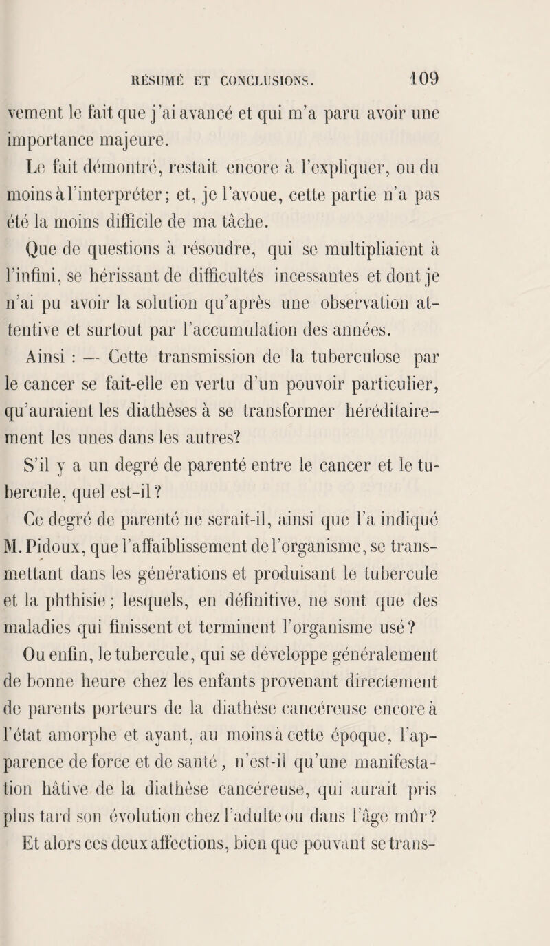 vement le fait que j'ai avancé et qui m’a paru avoir une importance majeure. Le fait démontré, restait encore à l’expliquer, ou du moins à l’interpréter ; et, je l’avoue, cette partie n’a pas été la moins difficile de ma tâche. Que de questions à résoudre, qui se multipliaient à l’infini, se hérissant de difficultés incessantes et dont je n’ai pu avoir la solution qu’après une observation at¬ tentive et surtout par l’accumulation des années. Ainsi : — Cette transmission de la tuberculose par le cancer se fait-elle en vertu d’un pouvoir particulier, qu’auraient les diathèses à se transformer héréditaire¬ ment les unes dans les autres? S'il y a un degré de parenté entre le cancer et le tu¬ bercule, quel est-il? Ce degré de parenté ne serait-il, ainsi que l’a indiqué M. Pidoux, que l’affaiblissement de l’organisme, se trans¬ mettant dans les générations et produisant le tubercule et la phthisie ; lesquels, en définitive, ne sont que des maladies qui finissent et terminent l’organisme usé? Ou enfin, le tubercule, qui se développe généralement de bonne heure chez les enfants provenant directement de parents porteurs de la diathèse cancéreuse encore à l’état amorphe et ayant, au moins à cette époque, l’ap¬ parence de force et de santé, n’est-il qu’une manifesta¬ tion hâtive de la diathèse cancéreuse, qui aurait pris plus tard son évolution chez l’adulte ou dans l’âge mur? Et alors ces deux affections, bien que pouvant se trans-