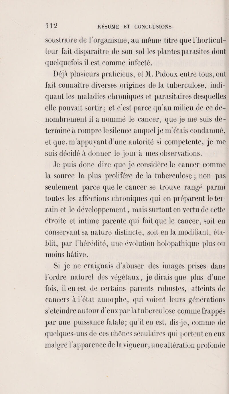 soustraire de l’organisme, au même titre que l’horticul¬ teur fait disparaître de sou sol les plantes parasites dont quelquefois il est comme infecté. Déjà plusieurs praticiens, et M. Pidoux entre tous, ont fait connaître diverses origines de la tuberculose, indi¬ quant les maladies chroniques et parasitaires desquelles elle pouvait sortir ; et c’est parce qu’au milieu de ce dé¬ nombrement il a nommé le cancer, que je me suis dé¬ terminé à rompre le silence auquel je m’étais condamné, et que, m’appuyant d’une autorité si compétente, je me suis décidé à donner le jour à mes observations. Je puis donc dire que je considère le cancer comme la source la plus prolifère de la tuberculose ; non pas seulement parce que le cancer se trouve rangé parmi toutes les affections chroniques qui en préparent le ter¬ rain et le développement, mais surtout en vertu de cette étroite et intime parenté qui fait que le cancer, soit en conservant sa nature distincte, soit en la modifiant, éta¬ blit, par [ hérédité, une évolution holopathique plus ou moins hâtive. Si je ne craignais d’abuser des images prises dans l’ordre naturel des végétaux, je dirais que plus d’une fois, il en est de certains parents robustes, atteints de cancers à l’état amorphe, qui voient leurs générations s’éteindre autour d’eux par la tu berculose comme frappés par une puissance fatale; qu’il en est, dis-je, comme de quelques-uns de ces chênes séculaires qui portent en eux malgré l’apparence de la vigueur, une altération profonde