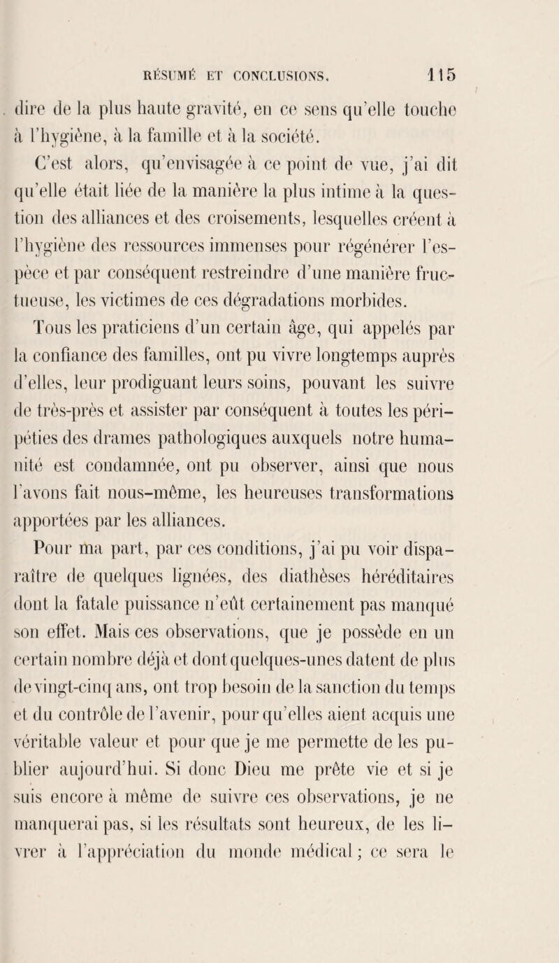 . dire de la plus haute gravité, eu ce sens qu’elle touche à h hygiène, à la famille et à la société. C’est alors, qu’envisagée à ce point de vue, j’ai dit quelle était liée de la manière la plus intime à la ques¬ tion des alliances et des croisements, lesquelles créent à l’hygiène des ressources immenses pour régénérer l’es¬ pèce et par conséquent restreindre d’une manière fruc¬ tueuse, les victimes de ces dégradations morbides. Tous les praticiens d’un certain âge, qui appelés par la confiance des familles, ont pu vivre longtemps auprès d’elles, leur prodiguant leurs soins, pouvant les suivre de très-près et assister par conséquent à toutes les péri¬ péties des drames pathologiques auxquels notre huma¬ nité est condamnée, ont pu observer, ainsi que nous l’avons fait nous-même, les heureuses transformations apportées par les alliances. Pour ma part, par ces conditions, j’ai pu voir dispa¬ raître de quelques lignées, des diathèses héréditaires dont la fatale puissance n’eût certainement pas manqué son effet. Mais ces observations, que je possède en un certain nombre déjà et dont quelques-unes datent de plus de vingt-cinq ans, ont trop besoin de la sanction du temps et du contrôle de l’avenir, pour qu’elles aient acquis une véritable valeur et pour que je me permette de les pu¬ blier aujourd’hui. Si donc Dieu me prête vie et si je suis encore à même de suivre ces observations, je ne manquerai pas, si les résultats sont heureux, de les li¬ vrer à l’appréciation du monde médical ; ce sera le