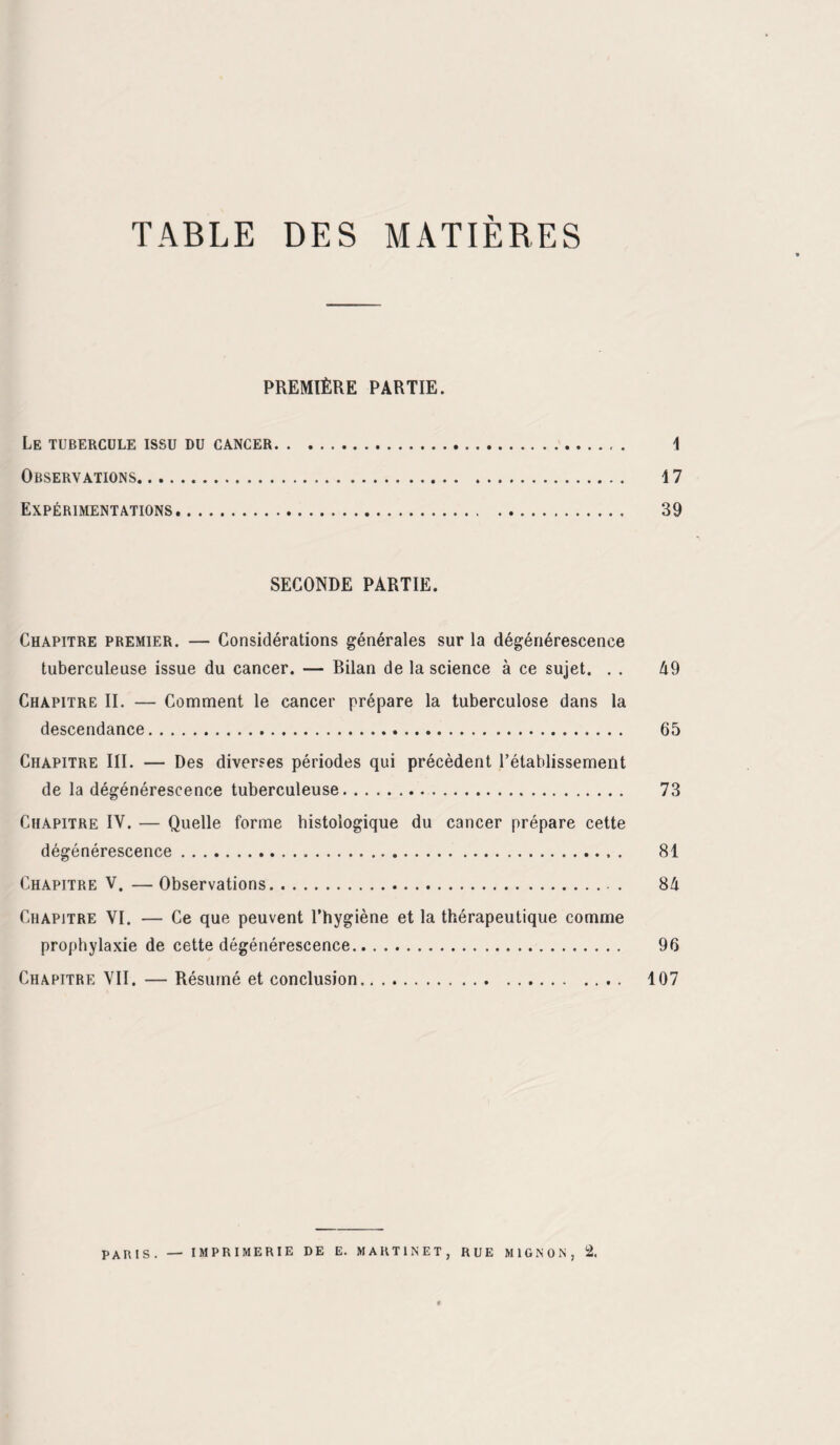 TABLE DES MATIÈRES PREMIÈRE PARTIE. Le tubercule issu du cancer. 1 Observations. 17 Expérimentations. 39 SECONDE PARTIE. Chapitre premier. — Considérations générales sur la dégénérescence tuberculeuse issue du cancer. — Bilan de la science à ce sujet. . . 49 Chapitre II. — Comment le cancer prépare la tuberculose dans la descendance. 65 Chapitre III. — Des diverses périodes qui précèdent l’établissement de la dégénérescence tuberculeuse. 73 Chapitre IV. — Quelle forme histologique du cancer prépare cette dégénérescence. 81 Chapitre V.—Observations. 84 Chapitre VI. — Ce que peuvent l’hygiène et la thérapeutique comme prophylaxie de cette dégénérescence. 96 Chapitre VII. — Résumé et conclusion. 107 PARIS. — IMPRIMERIE DE E. MARTINET, RUE MIGNON, 2,