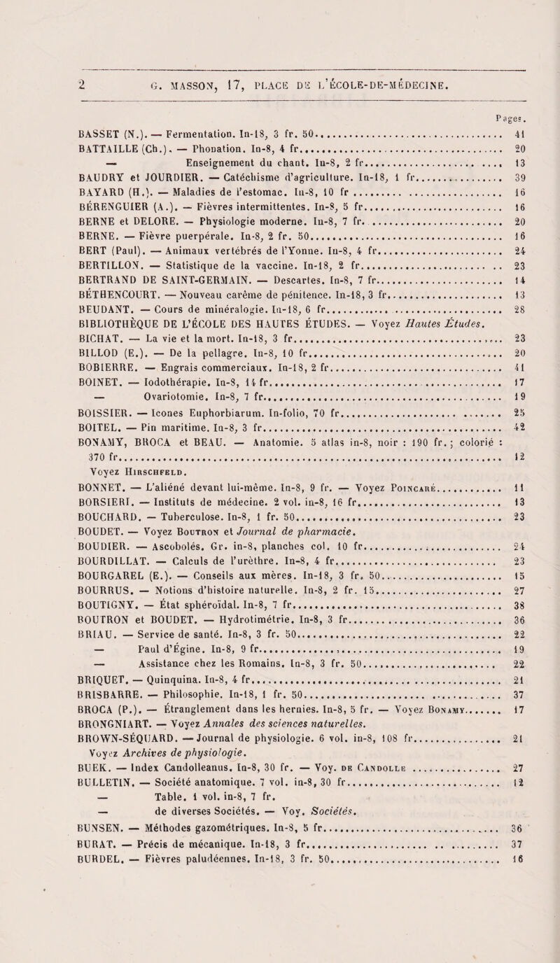 P âges. BASSET (N.). — Fermentation. In-18, 3 fr. 50. 41 BATTAILLE (Ch.). — Phonation. In-8, 4 fr. 20 — Enseignement du chant. Iu-8, 2 fr. 13 BAUDRY et JOURDIER. —Catéchisme d’agriculture. In-18, 1 fr... 39 BAYARD (H.). — Maladies de l'estomac. In-8, 10 fr. 16 BÉRENGUIER (A.). — Fièvres intermittentes. In-8, b fr. 16 BERNE et DELORE. — Physiologie moderne. Iu-8, 7 fr. . 20 BERNE. —Fièvre puerpérale. In-8, 2 fr. 50. 16 BERT (Paul). —Animaux vertébrés de l’Yonne. Iu-8, 4 fr. 24 BERTILLON. — Statistique de la vaccine. In-18, 2 fr... 23 BERTRAND DE SAINT-GERMAIN. — Descartes. In-8, 7 fr. 14 BÉTHENCOURT. — Nouveau carême de pénitence. In-18, 3 fr. 13 BEUDANT. —Cours de minéralogie. In-18, 6 fr. . 28 BIBLIOTHÈQUE DE L’ÉCOLE DES HAUTES ÉTUDES. — Voyez Hautes Études. BICHAT. — La vie et la mort. In-18, 3 fr.. 23 B1LLOD (E.). — De la pellagre, ln-8, 10 fr. 20 BOBIERRE. — Engrais commerciaux. In-18, 2 fr. 41 BOINET. — Iodothérapie. In-8, 14 fr. . 17 — Ovariotomie. In-8, 7 fr... 19 BOISSIER. — Icônes Euphorbiarum. In-folio, 70 fr. 25 BOITEL. — Pin maritime. In-8, 3 fr. 42 BONAMY, BROCA et BEAU. — Anatomie. 5 atlas in-8, noir : 190 fr. ; colorié : 370 fr. 12 Voyez Hirschfeld. BONNET. — L’aliéné devant lui-même. In-8, 9 fr. — Voyez Poincaré. 11 BORSIERI. — Instituts de médecine. 2 vol. in-8, 16 fr. 13 BOUCHARD. — Tuberculose. In-8, 1 fr. 50. 23 BOUDET. — Voyez Boutron et Journal de pharmacie. BOUDIER. — Ascobolés. Gr. in-8, planches col. 10 fr... 24 BOURDILLAT. — Calculs de l’urèthre. In-8, 4 fr.. 23 BOURGAREL (E.). — Conseils aux mères. In-18, 3 fr. 50. 15 BOURRUS. — Notions d’histoire naturelle. In-8, 2 fr. 15. 27 BOUTIGNY. — État sphéroïdal. In-8, 7 fr..... 38 BOUTRON et BOUDET. — Hydrotimétrie. In-8, 3 fr. 36 BR1AU. — Service de santé. In-8, 3 fr. 50. 22 — Paul d’Égine. In-8, 9 fr... 19 — Assistance chez les Romains, ln-8, 3 fr. 50. 22 BRIQUET. — Quinquina. In-8, 4 fr. 21 BR1SBARRE. — Philosophie. In-18, 1 fr. 50.. 37 BROCA (P.). — Étranglement dans les hernies. In-8, 5 fr. — Voyez Bonamv. 17 BRONGNIART. — Voyez Annales des sciences naturelles. BROWN-SÉQUARD. —Journal de physiologie. 6 vol. in-8, 108 fr. 21 Voyez Archives de physiologie. BUEK. — Index Candolleanus. In-8, 30 fr. — Voy. de Candolle .. 27 BULLETIN. — Société anatomique. 7 vol. in-8, 30 fr. 12 — Table. 1 vol. in-8, 7 fr. — de diverses Sociétés. — Voy. Sociétés. BUNSEN. — Méthodes gazométriques. In-8, 5 fr... 36 BURAT. — Précis de mécanique. In-18, 3 fr. 37 BURDEL. — Fièvres paludéennes. In-18, 3 fr. 50. 16