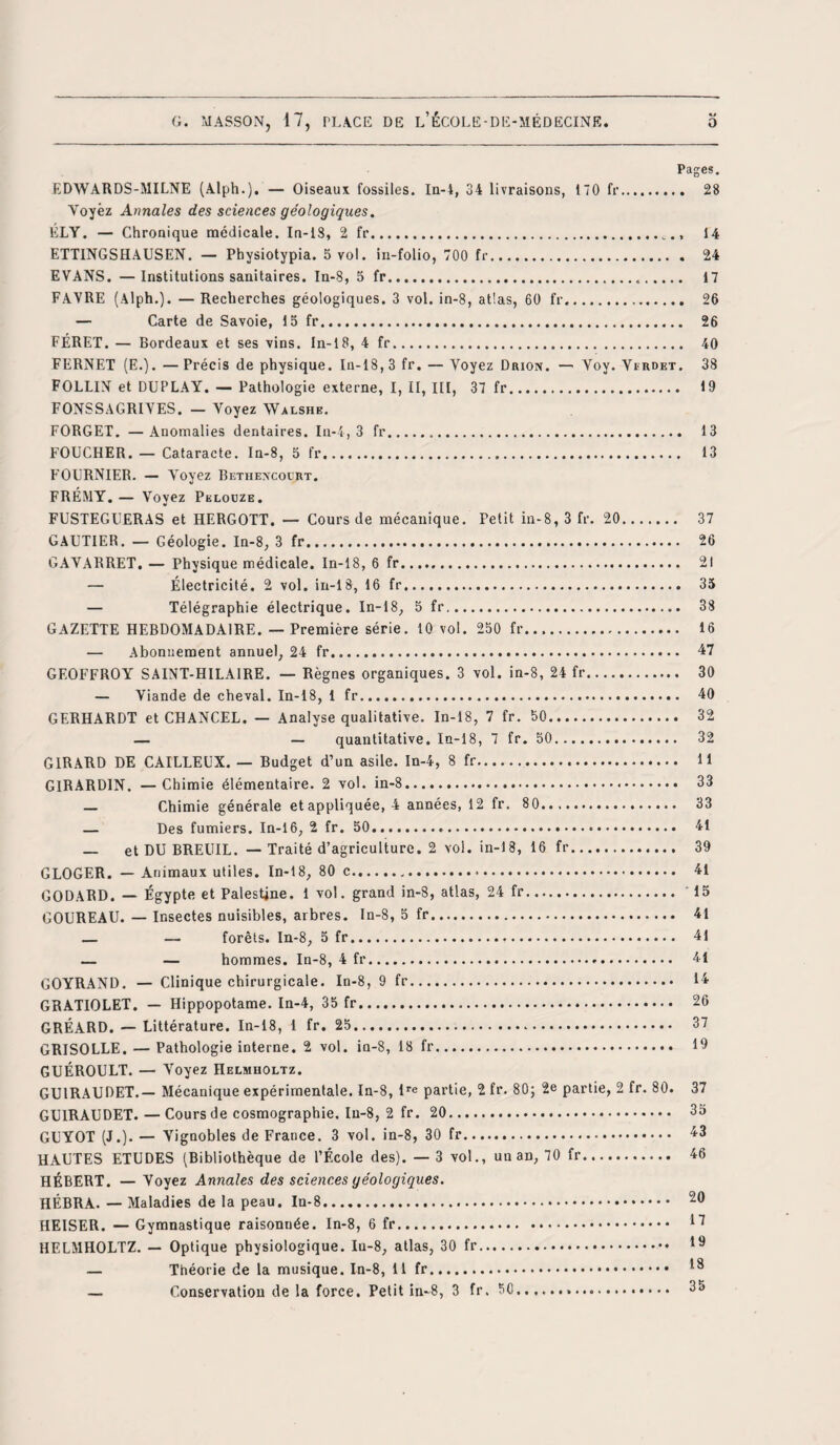 Pages. EDWARDS-MILNE (Alph.). — Oiseaux fossiles. In-4, 34 livraisons, 170 fr. 28 Voyez Annales des sciences géologiques. ÉLY. — Chronique médicale. In-13, 2 fr.14 ETTINGSHAUSEN. — Physiotypia. 5 vol. in-folio, 700 fr. 24 EVANS. —Institutions sanitaires. In-8, 5 fr..... 17 FAVRE (Alph.). — Recherches géologiques. 3 vol. in-8, atlas, 60 fr. 26 — Carte de Savoie, 15 fr. 26 FÉRET. — Bordeaux et ses vins. In-18, 4 fr. 40 FERNET (E.). —Précis de physique. In-18, 3 fr. — Voyez Drion. — Voy. Verdet. 38 FOLLIN et DUPLAY. — Pathologie externe, I, II, III, 37 fr. 19 FONSSAGRIVES. — Voyez Walshe. FORGET. —Anomalies dentaires. In-4, 3 fr. 13 FOUCHER. — Cataracte. In-8, 5 fr. 13 FOURNIER. — Voyez Bethexcourt. FRÉMY. — Voyez Pklouze. FUSTEGUERAS et HERGOTT. — Cours de mécanique. Petit in-8, 3 fr. 20. 37 GAUTIER. — Géologie. In-8, 3 fr... 26 GAVARRET. — Physique médicale. In-18, 6 fr. 21 — Électricité. 2 vol. in-18, 16 fr. 35 — Télégraphie électrique. In-18, 5 fr. 38 GAZETTE HEBDOMADAIRE. — Première série. 10 vol. 250 fr. 16 — Abonnement annuel, 24 fr. 47 GEOFFROY SAINT-HILAIRE. — Règnes organiques. 3 vol. in-8, 24 fr. 30 — Viande de cheval. In-18, 1 fr. 40 GERHARDT et CHANCEL. — Analyse qualitative. In-18, 7 fr. 50. 32 — — quantitative. In-18, 7 fr. 50. 32 GIRARD DE CAILLEUX. — Budget d’un asile. In-4, 8 fr.. 11 G1RARD1N. —Chimie élémentaire. 2 vol. in-8... 33 — Chimie générale et appliquée, 4 années, 12 fr. 80. 33 — Des fumiers. In-16, 2 fr. 50... 41 — et DU BREUIL. — Traité d’agriculture. 2 vol. in-18, 16 fr. 39 GLOGER. — Animaux utiles. In-18, 80 c..... 41 GODARD. — Égypte et Palestine. 1 vol. grand in-8, atlas, 24 fr. 15 GOUREAU. — Insectes nuisibles, arbres. In-8, 5 fr. 41 — — forêts. In-8, 5 fr... 41 — — hommes. In-8, 4 fr. 41 GOYRAND. — Clinique chirurgicale. In-8, 9 fr. 14 GRATIOLET. — Hippopotame. In-4, 35 fr... 26 GRÉARD. — Littérature. In-18, 1 fr. 25. 37 GRISOLLE. — Pathologie interne. 2 vol. in-8, 18 fr. 19 GUÉROULT. — Voyez Helmholtz. GU1RAUDET.— Mécanique expérimentale. In-8, lre partie, 2 fr. 80; 2e partie, 2 fr. 80. 37 GUIRAUDET. — Cours de cosmographie. In-8, 2 fr. 20. 35 GUYOT (J.). — Vignobles de France. 3 vol. in-8, 30 fr. 43 HAUTES ETUDES (Bibliothèque de l’École des). — 3 vol., un an, 70 fr. 46 HÉBERT. — Voyez Annales des sciences géologiques. HÉBRA. — Maladies de la peau. In-8. 20 HEISER. — Gymnastique raisonnée. In-8, 6 fr. 11 HELMHOLTZ. — Optique physiologique. In-8, atlas, 30 fr. 19 — Théorie de la musique. In-8, 11 fr. *9 — Conservation de la force. Petit in-8, 3 fr. 50... 35