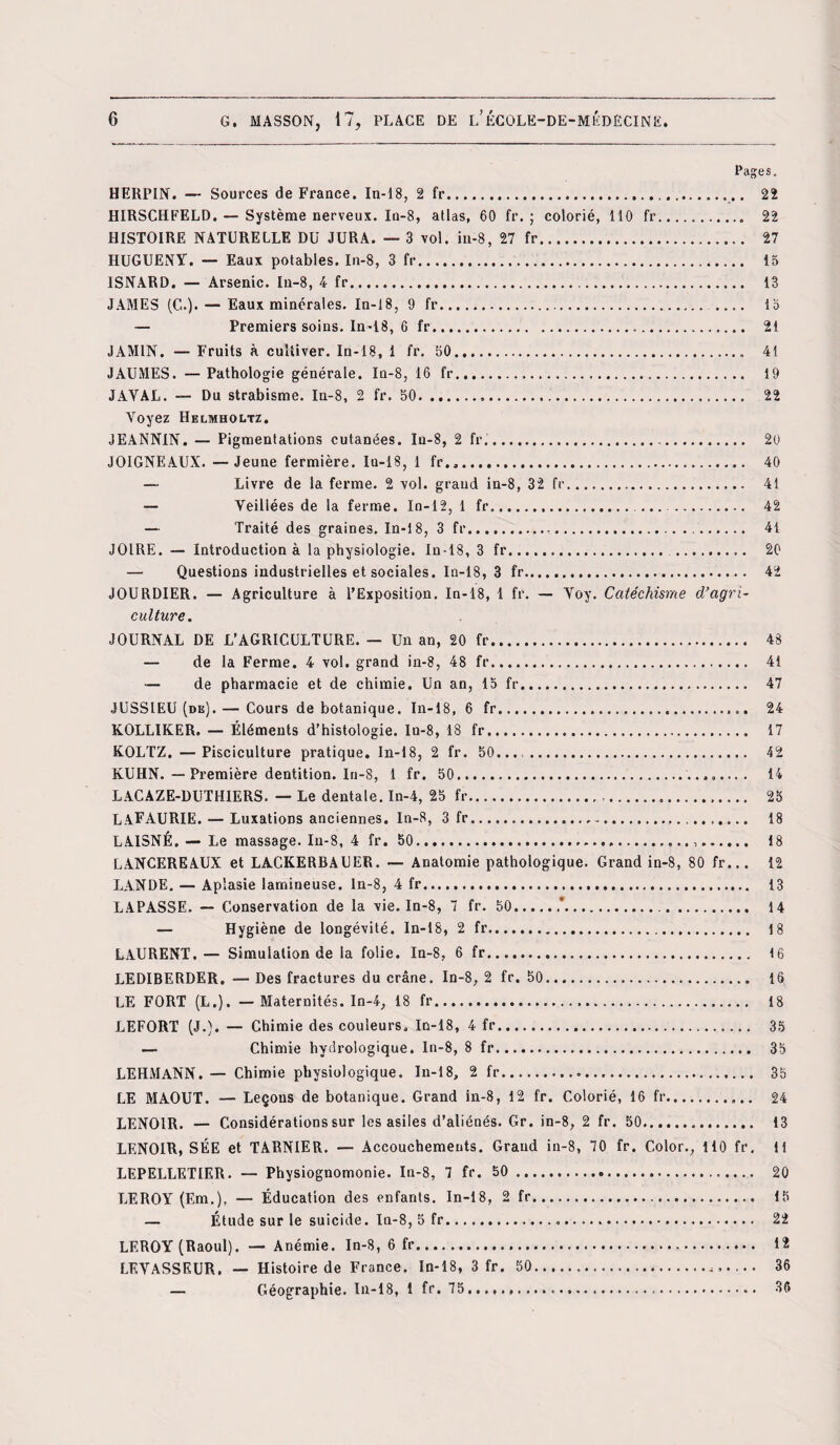 Pages. HERPIN. — Sources de France. In-18, 2 fr.... 22 HIRSCHFELD. — Système nerveux. In-8, atlas, 60 fr. ; colorié, 110 fr.. 22 HISTOIRE NATURELLE DU JURA. — 3 vol. in-8, 27 fr. 27 HUGUENY. — Eaux potables. In-8, 3 fr. 13 ISNARD. — Arsenic. In-8, 4 fr. 13 JAMES (C.). — Eaux minérales. In-18, 9 fr. . 15 — Premiers soins. In-18, 6 fr... 21 J AMIN. — Fruits à cultiver. In-18, 1 fr. 30.. 41 JAUMES. — Pathologie générale. In-8, 16 fr. 19 JAYAL. — Du strabisme. In-8, 2 fr. 50... 22 Voyez Helmholtz. JEANNIN. — Pigmentations cutanées. In-8, 2 fr.... 20 JOIGNEÀUX. —Jeune fermière. In-18, 1 fr.,. 40 — Livre de la ferme. 2 vol. grand in-8, 32 fr. 41 — Veillées de la ferme. In-12, 1 fr. ... ... 42 — Traité des graines. In-18, 3 fr. 41 JOIRE. — Introduction à la physiologie. In-18, 3 fr. . 20 — Questions industrielles et sociales. In-18, 3 fr. 42 JOURDIER. — Agriculture à l’Exposition. In-18, 1 fr. — Yoy. Catéchisme d’agri¬ culture. JOURNAL DE L’AGRICULTURE. — Un an, 20 fr. 43 — de la Ferme. 4 vol. grand in-8, 48 fr. 41 — de pharmacie et de chimie. Un an, 15 fr. 47 JUSSIEU (de). — Cours de botanique. In-18, 6 fr. 24 KOLLIKER. — Éléments d’histologie. In-8, 18 fr. 17 KOLTZ. — Pisciculture pratique. In-18, 2 fr. 50. 42 KUHN. — Première dentition. In-8, 1 fr. 50.. 14 LACAZE-DUTHIERS. — Le dentale. In-4, 25 fr. 25 LAFAURIE. — Luxations anciennes. In-8, 3 fr. 18 LAISNÉ. — Le massage. Iu-8, 4 fr. 50.,. 18 LANCEREAUX et LACKERBAUER. — Anatomie pathologique. Grand in-8, 80 fr... 12 LANDE. — Aplasie lamineuse. In-8, 4 fr... 13 LAPASSE. — Conservation de la vie. In-8, 7 fr. 50.*... 14 — Hygiène de longévité. In-18, 2 fr... 18 LAURENT.— Simulation de la folie. In-8, 6 fr. 16 LEDIBERDER. — Des fractures du crâne. In-8, 2 fr. 50. 16 LE FORT (L.). — Maternités. In-4, 18 fr... 18 LEFORT (J.). — Chimie des couleurs, In-18, 4 fr. 35 — Chimie hydrologique. In-8, 8 fr. 35 LEHMANN. — Chimie physiologique. In-18, 2 fr. 35 LE MAOUT. — Leçons de botanique. Grand in-8, 12 fr. Colorié, 16 fr.. 24 LENOIR. — Considérations sur les asiles d’aliénés. Gr. in-8, 2 fr. 50. 13 LENOIR, SÉE et TARNIER. — Accouchements. Grand in-8, 70 fr. Color., 110 fr. 11 LEPELLETIER. — Physiognomonie. In-8, 7 fr. 50. 20 LEROY (Em.), — Éducation des enfants. In-18, 2 fr. 15 — Étude sur le suicide. In-8, 5 fr. 22 LEROY (Raoul). — Anémie. In-8, 6 fr. 12 LEVASSEUR. — Histoire de France. In-18, 3 fr. 50. 36 — Géographie. In-18, 1 fr. 75...... 36