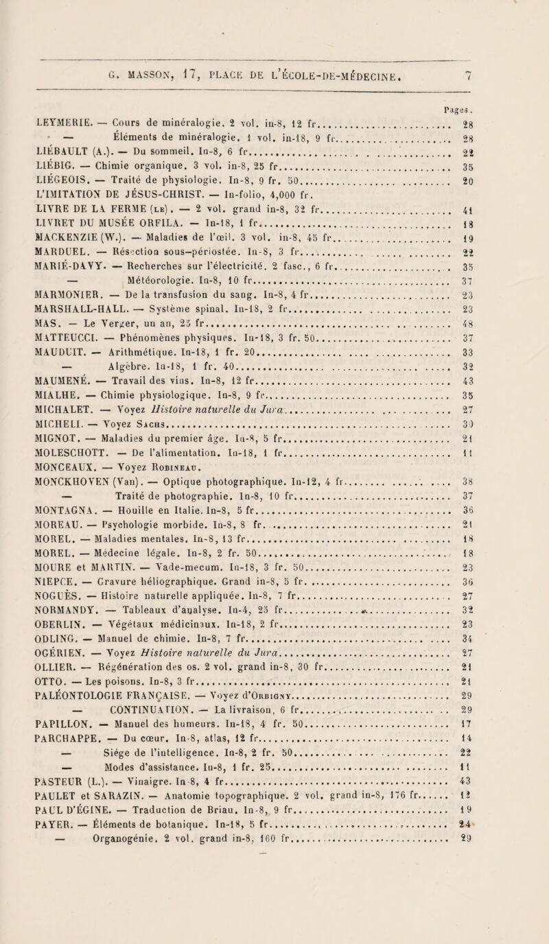 Pages. LEYMERIE. — Cours de minéralogie. 2 vol. iu-8, 12 fr. 28 * — Éléments de minéralogie. 1 vol. in-18, 9 fr.. 28 LIÉBAULT (A.). — Du sommeil. In-8, 6 fr. 22 LIÉBIG. — Chimie organique. 3 vol. in-8, 25 fr. 35 LIÉGEOIS. — Traité de physiologie. In-8, 9 fr. 50. 20 L’IMITATION DE JÉSUS-CHRIST. — In-folio, 4,000 fr. LITRE DE LA FERME (le). — 2 vol. grand in-8, 32 fr. 41 LIVRET DU MUSÉE ORF1LA. - In-18, 1 fr. 18 MACKENZIE (W.). — Maladies de l’œil. 3 vol. in-8, 45 fr. . 19 MARDUEL. — Résection sous-périostée. In-S, 3 fr. . 22 MARIÉ-DAVY. —Recherches sur l’électricité. 2 fasc., 6 fr.,. . 35 — Météorologie. In-8, 10 fr. 37 MARMONIER. — De la transfusion du sang. In-8, 4 fr. 23 MARSHALL-HALL.— Système spinal. In-18, 2 fr.. 23 MAS. — Le Verger, un an, 25 fr...... 48 MATTEUCCI. — Phénomènes physiques. In-18, 3 fr. 50... 37 MAUDUIT. — Arithmétique. In-18, 1 fr. 20. 33 — Algèbre. In-18, 1 fr. 40. 32 MAUMENÉ. — Travail des vins. In-8, 12 fr. 43 MIALHE. — Chimie physiologique. In-8, 9 fr. 35 MICHALET. — Voyez Histoire naturelle du Jura. ... 27 MICHELE — Voyez Sachs.. 30 MIGNOT. — Maladies du premier âge. In-8, 5 fr. 21 MOLESCHOTT. — De l’alimentation. In-18, 1 fr. Il MONCEAUX. — Voyez Robineau. MONCKHOVEN (Van). — Optique photographique. In-12, 4 fr.. 38 — Traité de photographie, ln-8, 10 fr... 37 MONTAGNA. — Houille en Italie. In-8, 5 fr. 36 MOREAU. — Psychologie morbide. In-8, 8 fr. . . 2t MOREL. — Maladies mentales. In-8, 13 fr. 18 MOREL. — Médecine légale. In-8, 2 fr. 50.... 18 MOURE et MARTIN. — Vade-mecum. In-18, 3 fr. 50. 23 N1EPCE. — Gravure héliographique. Grand in-8, 5 fr. 36 NOGUÈS. —Histoire naturelle appliquée. In-8, 7 fr.. 27 NORMANDY. — Tableaux d’analyse. In-4, 25 fr.*. 32 OBERLIN. — Végétaux médicinaux. In-18, 2 fr. 23 ODLING. — Manuel de chimie. In-8, 7 fr. 34 OGÉRIEN. — Voyez Histoire naturelle du Jura. 27 OLLIER. — Régénération des os. 2 vol. grand in-8, 30 fr.. 21 OTTO. — Les poisons. In-8, 3 fr. 2i PALÉONTOLOGIE FRANÇAISE. — Voyez d’OiunONY. 29 — CONTINUATION. — La livraison, 6 fr. 29 PAPILLON. — Manuel des humeurs. In-18, 4 fr. 50.. 17 PARCHAPPE. — Du cœur. In-8, atlas, 12 fr.. 14 — Siège de l’intelligence. In-8, 2 fr. 50. 22 — Modes d’assistance. In-8, 1 fr. 25. 11 PASTEUR (L.). — Vinaigre. In 8, 4 fr. 43 PAULET et SARAZIN. — Anatomie topographique. 2 vol. grand in-8, 176 fr. 12 PAUL D’ÉGINE. — Traduction de Briau. In-8, 9 fr.. 19 PAYER.— Éléments de botanique. In-18, 5 fr..... 24 — Organogénie. 2 vol. grand in-8, 160 fr. 29