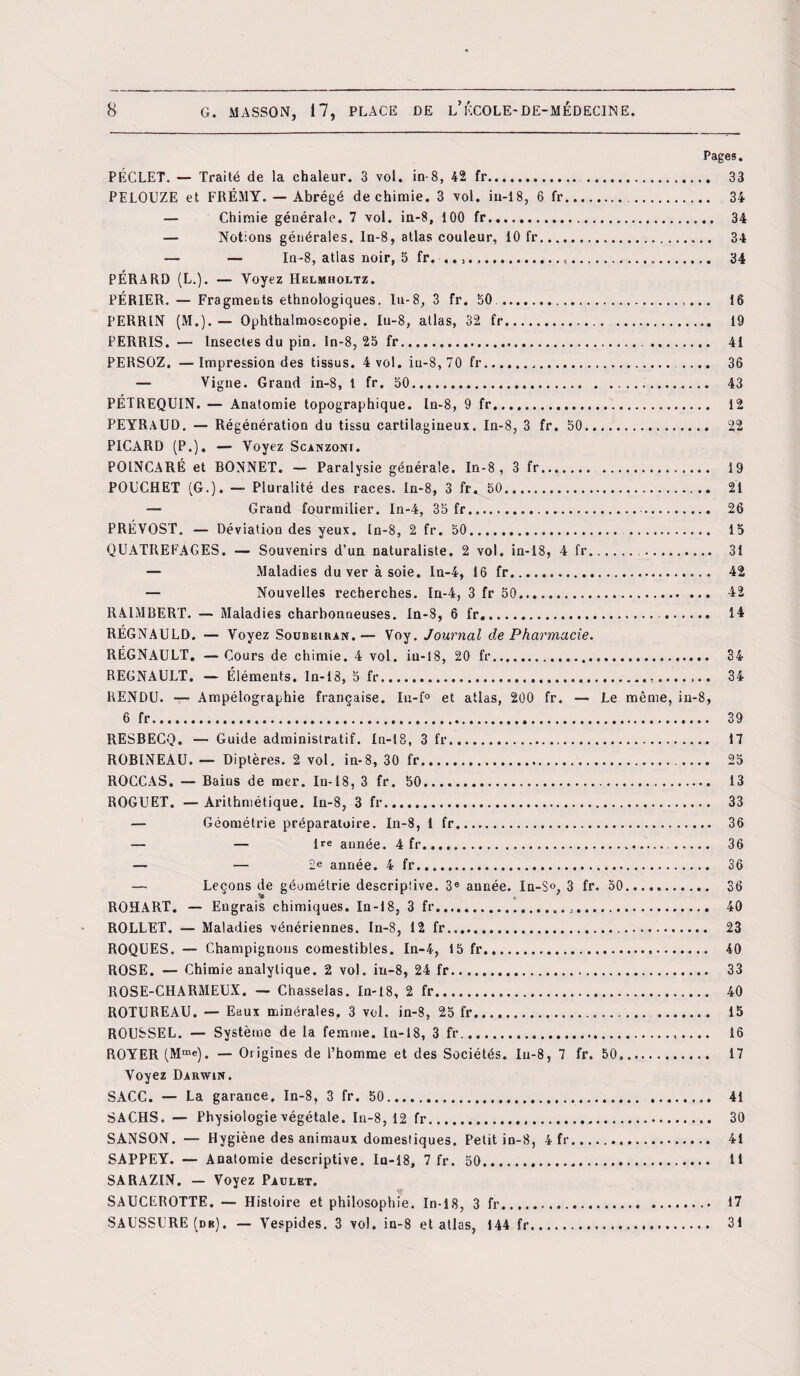 Pages. PÉCLET. — Traité de la chaleur. 3 vol. in-8, 42 fr. . ... 33 PELOUZE et FRÉMY. — Abrégé de chimie. 3 vol. iu-18, 6 fr. 34 — Chimie générale. 7 vol. in-8, 100 fr. 34 — Notions générales, ln-8, atlas couleur, 10 fr. 34 — — In-8, atlas noir, 5 fr. ...,. 34 PÉRARD (L.). — Voyez Helmholtz. PÉRIER. — Fragments ethnologiques, lu-8, 3 fr. 50 .. 16 PERRIN (M.). — Ophthalmoscopie. Iu-8, allas, 32 fr. 19 PERRIS. — Insectes du pin. In-8, 25 fr.. 41 PERSOZ. — Impression des tissus. 4 vol. iu-8, 70 fr... .... 36 — Vigne. Grand in-8, t fr. 50... 43 PÉTREQUIN. — Anatomie topographique. In-8, 9 fr. 12 PEYRAUD. — Régénération du tissu cartilagineux. In-8, 3 fr. 50. 22 PICARD (P.). — Voyez Scanzoni. POINCARÉ et BONNET. — Paralysie générale. In-8, 3 fr. 19 POCCHET (G.). — Pluralité des races. In-8, 3 fr. 50. 21 — Grand fourmilier. In-4, 35 fr.. 26 PRÉVOST. — Déviation des yeux. In-8, 2 fr. 50. . 15 QUATREFAGES. — Souvenirs d’un naturaliste. 2 vol. in-18, 4 fr. 31 — Maladies du ver à soie. In-4, 16 fr. 42 — Nouvelles recherches. In-4, 3 fr 50. 42 RA1MBERT. — Maladies charbonneuses. In-8, 6 fr. . 14 RÉGNAULD. — Voyez Soubeiran.— Voy. Journal de Pharmacie. RÉGNAULT. — Cours de chimie. 4 vol. iu-18, 20 fr. 34 REGNAULT. — Éléments. In-18, 5 fr.,. 34 RENDU. —- Ampélographie française. Iu-f° et atlas, 200 fr. — Le même, in-8, 6 fr. 39 RESBECQ. — Guide administratif. In-18, 3 fr. 17 ROBINEAU. — Diptères. 2 vol. in-8, 30 fr.». 25 ROCCAS. — Bains de mer. In-18, 3 fr. 50. 13 ROGUET. —Arithmétique. In-8, 3 fr... 33 — Géométrie préparatoire. In-8, 1 fr. 36 — — Ire année. 4 fr... 36 — — 2e année. 4 fr. 36 — Leçons de géométrie descriptive. 3e année. In-S°, 3 fr. 50. 36 ROHART. — Engrais chimiques. In-18, 3 fr. 40 ROLLET. — Maladies vénériennes. In-8, 12 fr. 23 ROQUES. — Champignons comestibles. In-4, 15 fr... 40 ROSE. — Chimie analytique. 2 vol. iu-8, 24 fr. 33 ROSE-CHARMEUX. — Chasselas. In-18, 2 fr. 40 ROTUREAU. — Eaux minérales, 3 vol. in-8, 25 fr. 15 ROUSSEL. — Système de la femme. In-18, 3 fr.. 16 ROYER (Mme). — Origines de l’homme et des Sociétés. Iu-8, 7 fr. 50». 17 Voyez Darwin, SACC. — La garance, In-8, 3 fr. 50. 41 SACHS. — Physiologie végétale. In-8, 12 fr. 30 SANSON. — Hygiène des animaux domestiques. Petit in-8, 4 fr. 41 SAPPEY. — Anatomie descriptive. In-18, 7 fr. 50. H SARAZIN. — Voyez Paulet. SAUCEROTTE. — Histoire et philosophie. In-18, 3 fr. 17 SAUSSURE (dr). — Vespides. 3 vol. in-8 et atlas, 144 fr. 31