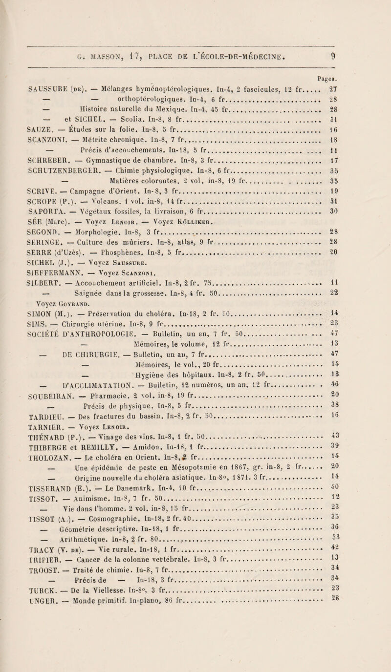 Pages. SAUSSURE (de). — Mélanges hyménoptérologiques. In-4, 2 fascicules, 12 fr...,. 27 — — orthoptérologiques. In-4, 6 fr. 28 — Histoire naturelle du Mexique. In-4, 45 fr. 28 — et SICHEL. — Scolia. In-8, 8 fr. 31 SAUZE. — Études sur la folie. In-8, 5 fr. 16 SCANZONI. — Métrite chronique. In-8, 7 fr. 18 — Précis d’acconchements. In-18, 5 fr. 11 SCHREBER. — Gymnastique de chambre. In-8, 3 fr. 17 SCHUTZENBERGER. — Chimie physiologique. In-8, 6 fr. 35 — Matières colorantes. 2 vol. in-8, 19 fr. 35 S GRIVE. — Campagne d’Orient. In-8, 3 fr. 19 SCROPE (P.). — Volcans. 1 vol. in-8, 14 fr.». 31 SAPORTA. — Végétaux fossiles, la livraison, 6 fr. 30 SÉE (Marc). — Voyez Lerojr. — Voyez Kôlliker. SECOND. — Morphologie. In-8, 3 fr. 28 SERINGE. — Culture des mûriers. In-8, atlas, 9 fr. 28 SERRE (d’Uzès). — Phosphènes. In-8, 5 fr. . 20 SICHEL (J.). — Voyez Saussure. SIEFFERMANN. — Voyez Scanzoni. SILBERT. —Accouchement artificiel. In-8, 2fr. 75. 11 — Saignée dans la grossesse. In-8, 4 fr. 50. 22 Yoyez Goyrand. SIMON (M.). — Préservation du choléra. In-18, 2 fr. 50... 14 SIMS. — Chirurgie utérine. In-8, 9 fr. 23 SOCIÉTÉ D’ANTHROPOLOGIE. — Bulletin, un an, 7 fr. 50. 47 — Mémoires, le volume, 12 fr... 13 — DE CHIRURGIE. — Bulletin, un an, 7 fr. 47 — Mémoires, le vol., 20 fr. 14 — Hygiène des hôpitaux. In-8, 2 fr. 50. 13 D’ACCLIMATATION. — Bulletin, 12 numéros, un an, 12 fr. 46 SOUBE1RAN. — Pharmacie. 2 vol. in-8, 19 fr.. 20 — Précis de physique. In-8, 5 fr.• ••• 38 TARDIEU. — Des fractures du bassin. In-8, 2 fr. 50.. • 13 TARNIER. — Voyez Lenoir. THÉNARD (P.). — Vinage des vins. In-8, 1 fr. 50... 43 THIBERGE et REMILLY. — Amidon. In-18, 1 fr. 39 THOLOZAN. — Le choléra en Orient. In-8,3 fr. 14 — Une épidémie de peste en Mésopotamie en 1867, gr. in-8, 2 fr. 20 — Origine nouvelle du choléra asiatique. In-8°, 1 871. 3 fr,..... 14 TISSERAND (E.). — Le Danemark. In-4, 10 fr. 40 TISSOT. —Animisme. In-8, 7 fr. 50... 12 — Vie dans l’homme. 2 vol. in-8, 15 fr. 23 TISSOT (A.). — Cosmographie. In-18, 2 fr. 40. 35 — Géométrie descriptive. la-18, 1 fr. 33 — Arithmétique. In-8, 2 fr. 80. 33 TRACY (V. de). — Vie rurale. In-18, 1 fr. 42 TRIPIER. — Cancer de la colonne vertébrale. In-8, 3 fr. *3 TROOST. — Traité de chimie. In-8, 7 fr. 34 — Précis de — In-18, 3 fr... 34 TURCK. — De la Viellesse. In-8°, 3 fr. 23 UNGER. — Monde primitif. In-plano, 86 fr. .« • • 28
