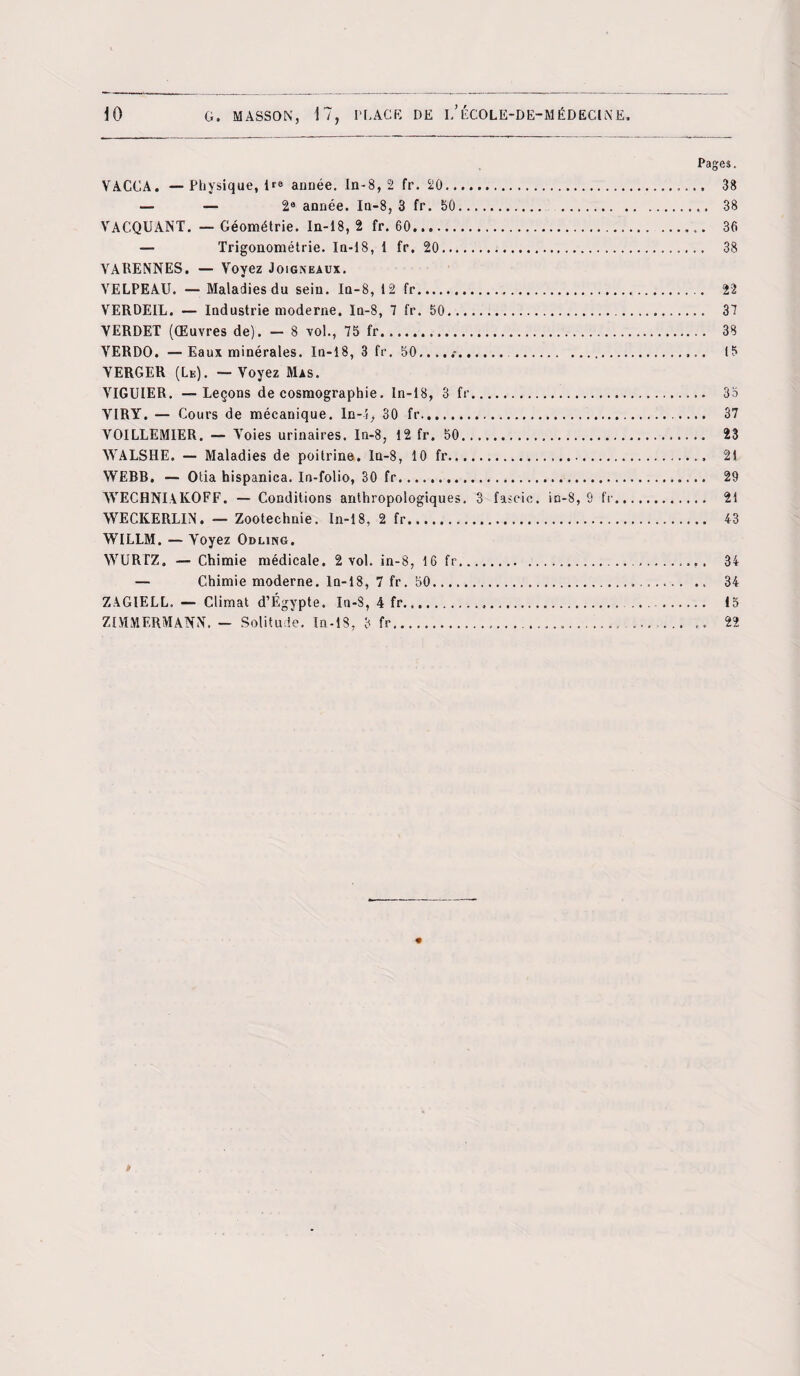 Pages. VACCA. — Physique, 1*® année. In-8, 2 fr. 20. 38 — — 2® année. In-8, 3 fr. 50. 38 VACQUANT. — Géométrie. In-18, 2 fr. 60... 36 — Trigonométrie. In-18, 1 fr. 20.. 38 YARENNES. — Voyez Joigneaux. YELPEAU. — Maladies du sein. In-8, 12 fr. 22 VERDEIL. — Industrie moderne. In-8, 7 fr. 50. 37 YERDET (Œuvres de). — 8 vol., 75 fr. 38 YERDO. — Eaux minérales. In-18, 3 fr. 50.... .. .. 15 VERGER (Le). — Voyez Mas. VIGUIER. —Leçons de cosmographie. In-18, 3 fr. 35 YIRY. — Cours de mécanique. In-i, 30 fr.. 37 VOILLEMIER. — Voies urinaires. In-8, 12 fr. 50. 23 WALSHE. — Maladies de poitrine, ln-8, 10 fr. 21 WEBB. — Otia hispanica. In-folio, 30 fr. 29 AVEC H NI A KO FF. — Conditions anthropologiques. 3 fascic. in-8, 9 fr. 21 WECKERLIN. — Zootechnie. In-18, 2 fr. 43 WILLM. — Voyez Odling. WURTZ. — Chimie médicale. 2 vol. in-8, 16 fr... 34 — Chimie moderne. In-18, 7 fr. 50.. .. 34 ZAGIELL.— Climat d’Égypte. In-8, 4 fr...... . 15