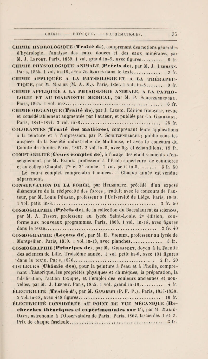 CHIMIE HYDROLOGIQUE (Traité dé), comprenant des notions générales d’hydrologie, l’analyse des eaux douces et des eaux minérales, par M. J. Lefort. Paris, 1859. 1 vol. grand in-S, avec figures.. 8 fr. CHIMIE PHYSIOLOGIQUE ANIMALE (Précis de), par M. J. Lehman*. Paris, 1855. 1 vol. in-18, avec 26 figures dans le texte. 2 fr. CHIMIE APPLIQUÉE A LA PHYSIOLOGIE ET A LA THERAPEU¬ TIQUE, par M. Mialhe (M. A. M.). Paris, 1856. 1 vol. in-8... 9 fr. CHIMIE APPLIQUÉE A LA PHYSIOLOGIE ANIMALE, A LA PATHO¬ LOGIE ET AU DIAGNOSTIC MÉDICAL, par M. P. SchüTZENBERGER. Paris, 1864. 1 vol. in-8. 6 fr. CHIMIE ORGANIQUE (Traiié de), par J. Liebig. Édition française, revue et considérablement augmentée par l’auteur, et publiée par Ch. Gerhardt. Paris, 1841-1814. 3 vol. in-8. 25 fr. COLORxiNTES (Traité des matières), comprenant leurs applications à la teinture et à l’impression, par P. Schutzenberger ; publié sous les auspices de la Société industrielle de Mulhouse, et avec le concours du Comité de chimie. Paris, 1867. 2 vol. in-8, avec fig. et échantillons. 19 fr. COMPTABILITÉ (Cours complet de), à l’usage des établissements d’en¬ seignement, par M. Barré, professeur à l’École supérieure de commerce et au collège Chaptal. lre et 2e année. 1 vol. petit in-8. 3 fr. 50 Le cours complet comprendra 4 années. -- Chaque année est vendue séparément. CONSERVATION DE LA FORCE, par Helmholtz, précédé d’un exposé élémentaire de la réciprocité des forces ; traduit avec le concours de l’au¬ teur, par M. Louis Pérard, professeur à l’Université de Liège. Paris, 1869. 1 vol. petit in-8. 3 fr. 50 COSMOGRAPHIE (Précis de), de la collection du Baccalauréat ès sciences, par M. A. Tissot, professeur au lycée Saint-Louis. 2e édition, con¬ forme aux nouveaux programmes. Paris, 1868. 1 vol. in-18, avec figures dans le texte..,. 2 fr. 40 COSMOGRAPHIE (Leçons de), par M. H. Yiguier, professeur au lycée de Montpellier. Paris, 18J9. 1 vol. in-18, avec planches.. 3 fr. COSMOGRAPHIE (Principes de), par M. Guiraldet, doyen à la Faculté des sciences de Lille. Troisième année. 1 vol. petit in-8, avec 101 figures 'dans le texte. Paris, 1870. 2 fr. 20 COULEURS (Chimie des), pour la peinture à l’eau et à l’huile, compre¬ nant l’historique, les propriétés physiques et chimiques, la préparation, la falsification, l’action toxique, et l’emploi des couleurs anciennes et nou¬ velles, par M. J. Lefort. Paris, 1855. 1 vol. grand in-18. 4 fr. ÉLECTRICITÉ (Troiiéd’), par M. Gavarret (P. F. P.). Paris, 1857-1858. 2 vol. in-18, avec 4 48 figures. 16 fr. ÉLECTRICITÉ CONSIDÉRÉE AU POINT DE VUE MÉCANIQUE (Re¬ cherches théoriques et expérimentales sur 1’), par M. Marié- 1)avy, astronome à l’Observatoire de Paris. Paris, 1862, fascicules 1 et 2. Prix de chaque fascicule. .. 3 fr.