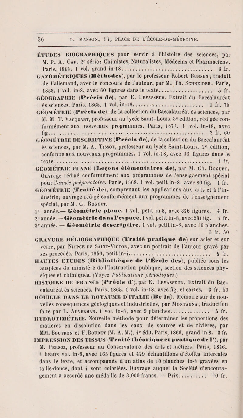 Études BIOGRAPHIQUES pour servir à l’histoire des sciences, par M. P. A. Cap. 2e série: Chimistes, Naturalistes, Médecins et Pharmaciens. Paris, 1864. 1 vol. grand in-13. 3 fr. GAZOMÉTRIQUES (Méthodes), par le professeur Robert Bunsen ; traduit de l’allemand, avec le concours de l’auteur, par M. Th. Schneider. Paris, 1858. 1 vol. in-8, avec CO figures dans le texte. 5 fr. GÉOGRAPHIE (Précis de), par E. Levasseur. Extrait du Baccalauréat ès sciences. Paris, 1865. 1 vol. in-18.. 1 fr. 75 GÉOMÉTRIE (Précis de), de la collection du Baccalauréat ès sciences, par M. M. T. Vacquant, professeur au lycée Saint-Louis. 3e édition, rédigée con¬ formément aux nouveaux programmes. Paris, 187>. 1 vol. in-18, avec fig.... 2 fr. 60 GÉOMÉTRIE DESCRIPTIVE (Précis île), de la collection du Baccalauréat ès sciences, par M. A. Tissot, professeur au lycée Saint-Louis. 2e édition, conforme aux nouveaux programmes. 1 vol. in-18, avec 96 figures dans le texte. 1 fr. GÉOMÉTRIE PLANE (Leçons élémentaires de), par M. Ch. Roguet. Ouvrage rédigé conformément aux programmes de renseignement spécial pour Vannée préparatoire. Paris, 1868. 1 vol. petit in-8, avec 80 fig. 1 fr. GÉOMÉTRIE (Traité de), comprenant les applications aux arts et à l’in¬ dustrie; ouvrage rédigé conformément aux programmes de l’enseignement spécial, par M. C. Roguet. lre année.— Géométrie plane. 1 vol. petit in-8, avec 326 figures. 4 fr. 2e année.— Cléoniétriedansrespace. 1 vol. petit in-8, avec28t fig. 4 fr. 3e année. — Géométrie descriptive. 1 vol. petit in-8, avec 16 planche?. 3 fr. 50 GRAVURE IIÉLIOGRAPIIIQUE (Traité pratique de) sur acier et sur verre, par Niepce de Saint-Victor, avec un portrait de l’auteur gravé par ses procédés. Paris, 1856, petit in-i. 5 fr. HAUTES ÉTUDES (Bibliothèque «le l’Ecole des), publiée sous les auspices du ministère de l’Instruction publique, section des sciences phy¬ siques et chimiques. (Voyez Publications périodiques.) HISTOIRE DE FRANCE (irréels d’), par E. Levasseur. Extrait du Bac¬ calauréat ès sciences. Paris, 1865. 1 vol. in-18, avec fig. et cartes. 3 fr. 50 HOUILLE DANS LE ROYAUME D’ITALIE (Pe la). Mémoire sur de nou¬ velles conséquences géologiques et industrielles, par Montagna; traduction faite par L. Auverman. 1 vol. in-8, avec 9 planches. 5 fr. IIYDROTIMÉTRIE. Nouvelle méthode pour déterminer les proportions des matières en dissolution dans les eaux de sources et de rivières, par MM. Boutron et F.Boudet (M. A. M.). 4e édit. Paris, 1866, grand in-8. 3 fr. IMPRESSION DES TISSUS (Traité théorique «H pratique «le 1’), par M. Lersoz, professeur au Conservatoire des ails et métiers. Paris, 1846. 4 beaux vol. in-8, avec 165 figures et 429 échantillons d’étoffes intercalés dans le texte, et accompagnés d’un atlas de 10 planches in-4 gravées en taille-douce, dont 4 sont coloriées. Ouvrage auquel la Société d’encoura¬ gement a accordé une médaille de 3,000 francs. — Prix. 70 fr.