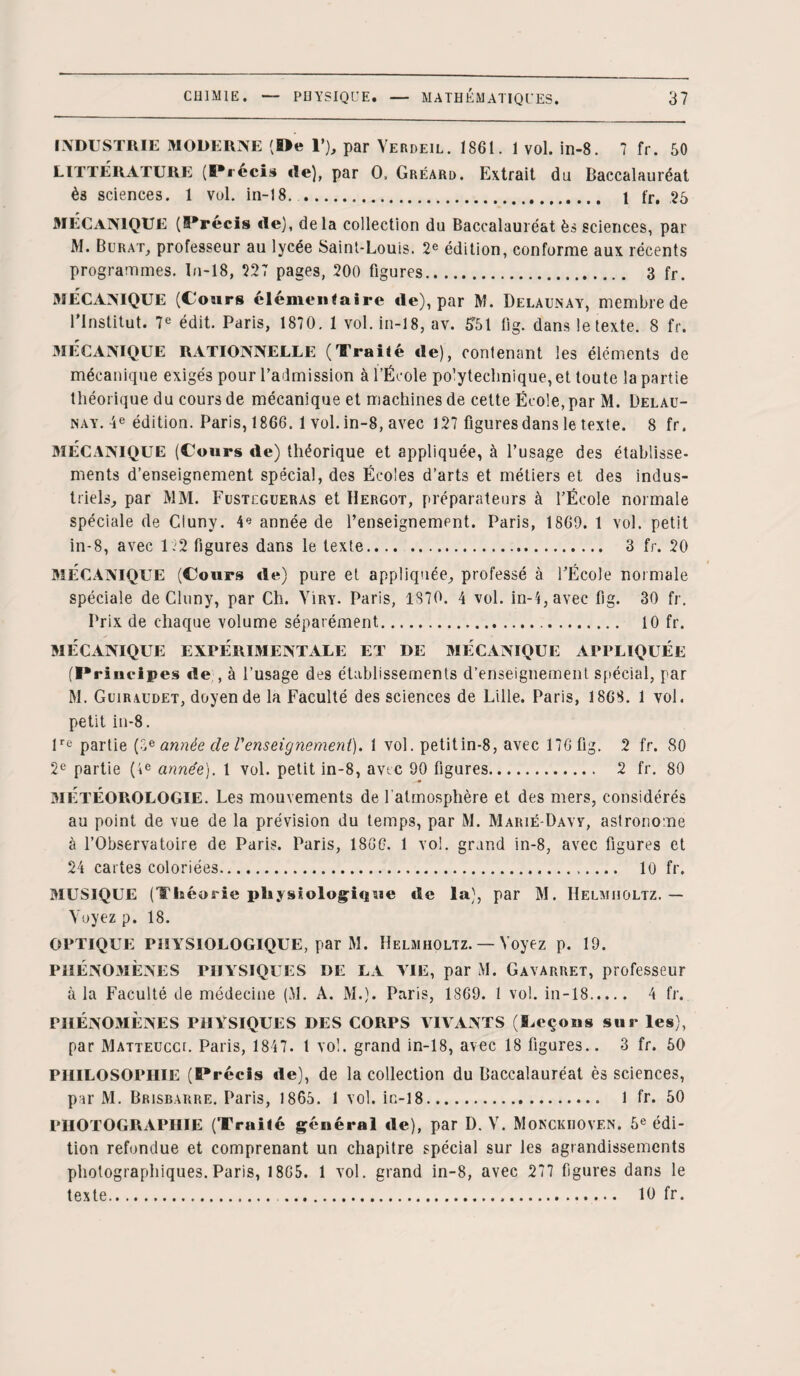 INDUSTRIE MODERNE (De 1’), par Verdeil. 1861. 1 vol. in-8. 7 fr. 50 LITTERATURE (Précis de), par O, Gréard. Extrait du Baccalauréat ès sciences. 1 vol. in-18. 1 fr. 25 3IÉCAN1QUE (Précis de), delà collection du Baccalauréat ès sciences, par M. Burat, professeur au lycée Saint-Louis. 2e édition, conforme aux récents programmes, In-18, 227 pages, 200 figures. 3 fr. MECANIQUE (Cours élémentaire de), par M. Delaunay, membre de l’Institut. 7e édit. Paris, 1870. 1 vol. in-18, av. 551 fig. dans le texte. 8 fr. MÉCANIQUE RATIONNELLE (Traité de), contenant les éléments de mécanique exigés pour l’admission à l’École po’yteclinique,et toute la partie théorique du cours de mécanique et machines de cette École, par M. Delau¬ nay. 4e édition. Paris, 1866. 1 vol.in-8, avec 127 figures dans le texte. 8 fr. MÉCANIQUE (Cours de) théorique et appliquée, à l’usage des établisse¬ ments d’enseignement spécial, des Écoles d’arts et métiers et des indus¬ triels, par >1M. Fustcgueras et Hergot, préparateurs à l’École normale spéciale de Cluny. 4e année de l’enseignement. Paris, 1869. 1 vol. petit in-8, avec 122 figures dans le texte. 3 fr. 20 MÉCANIQUE (Cours de) pure et appliquée, professé à l’École normale spéciale de Cluny, par Ch. Yiry. Paris, 1870. 4 vol. in-4,avec fig. 30 fr. Prix de chaque volume séparément. 10 fr. MÉCANIQUE EXPÉRIMENTALE ET DE MÉCANIQUE APPLIQUÉE (Principes de , à l’usage des établissements d’enseignement spécial, par M. Guiraudet, doyen de la Faculté des sciences de Lille. Paris, 1868. 1 vol. petit in-8. lre partie (3 * année de l'enseignement). 1 vol. petit in-8, avec 176 fig. 2 fr. 80 2e partie (4e année). 1 vol. petit in-8, avec 90 figures. 2 fr. 80 * MÉTÉOROLOGIE. Les mouvements de l'atmosphère et des mers, considérés au point de vue de la prévision du temps, par M. Marié-Davy, astronome à l’Observatoire de Paris. Paris, 1866. 1 vol. grand in-8, avec figures et 24 cartes coloriées. 10 fr. MUSIQUE (Théorie physiologique de la), par M. Helmiioltz. — Voyez p. 18. OPTIQUE PHYSIOLOGIQUE, par M. Helmiioltz. — Voyez p. 19. PHÉNOMÈNES PHYSIQUES DE LA YIE, par M. Gavarret, professeur à la Faculté de médecine (M. A. M.). Paris, 1869. 1 vol. in-18. 4 fr. PHÉNOMÈNES PHYSIQUES DES CORPS VIVANTS (Leçons sur les), par Matteucci. Paris, 1847. I vol. grand in-18, avec 18 figures.. 3 fr. 50 PHILOSOPHIE (Précis de), de la collection du Baccalauréat ès sciences, par M. Brisbarre. Paris, 1865. 1 vol. in-18. 1 fr. 50 PHOTOGRAPHIE (Trailé général de), par D. V. Monckiiovf.n. 5e édi¬ tion refondue et comprenant un chapitre spécial sur les agrandissements photographiques. Paris, 1865. 1 vol. grand in-8, avec 277 figures dans le texte. ... 10 fr.