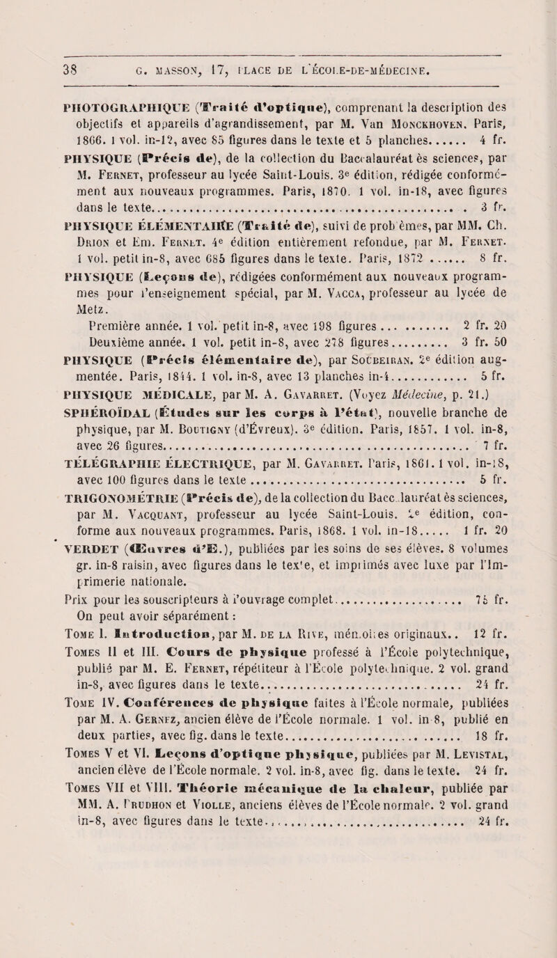 PHOTOGRAPHIQUE (Traité d’optique), comprenant la description des objectifs et appareils d’agrandissement, par M. Van Monckhoven. Paris, 1806. l vol. in-12, avec 85 figures dans le texte et 5 planches. 4 fr. PHYSIQUE (Précis de), de la collection du Baccalauréat ès sciences, par M. Fernet, professeur au lycée Saint-Louis. 3e édition, rédigée conforme¬ ment aux nouveaux programmes. Paris, i870. 1 vol. in-18, avec figures dans le texte...... 3 fr. PHYSIQUE ÉLÉMENTAIRE (Traité de), suivi de probèmes, par MM. Ch. Drion et Em. Fernet. 4e édition entièrement refondue, par M. Fernet. 1 vol. petit in-S, avec 685 figures dans le texte. Paris, 1872 . 8 fr. PHYSIQUE (Leçons de), rédigées conformément aux nouveaux program¬ mes pour l’enseignement spécial, par M. Vacca, professeur au lycée de Metz. Première année. 1 vol. petit in-8, avec 198 figures. 2 fr. 20 Deuxième année. 1 vol. petit in-8, avec 278 figures. 3 fr. 50 PHYSIQUE (I*récis élémentaire de), par SoCbeiran. 2e édition aug¬ mentée. Paris, 1814. 1 vol. in-8, avec 13 planches in-i... 5 fr. PHYSIQUE MEDICALE, par M. A. Gavarret. (Voyez Médecine, p. 21.) SPIIÉROÏBAL (Études sur les corps à l’état), nouvelle branche de physique, par M. Boutigny (d’Ëvreux). 3e édition. Paris, 1857. 1 vol. in-8, avec 26 figures..... 7 fr. TELEGRAPHIE ÉLECTRIQUE, par M. Gavarret. Paris, 1861. 1 vol. in-l8, avec 100 figures dans le texte... 5 fr. TRIGONOMÉTRIE (Précis de), de la collection du Bdcc. lauréat ès sciences, par M. Vacquant, professeur au lycée Saint-Louis. 2e édition, con¬ forme aux nouveaux programmes. Paris, 1868. I vol. in-18..... 1 fr. 20 YERDET (Œuvres «FIEL), publiées par les soins de ses élèves. 8 volumes gr. in-8 raisin, avec figures dans le texte, et impiimés avec luxe par l’Im¬ primerie nationale. Prix pour les souscripteurs à l’ouvrage complet. 76 fr. On peut avoir séparément : Tome 1. Introduction, par M. de la Rive, mémohes originaux.. 12 fr. Tomes 11 et III. Cours de physique professé à l’Écoie polytechnique, publié par M. E. Fernet, répétiteur à l’École polytechnique. 2 vol. grand in-8, avec figures dans le texte.... 24 fr. Tome IV. Conférences de physique faites à l’École normale, publiées par M. A. Gernfz, ancien élève de i’École normale. 1 vol. in 8, publié en deux parties, avec fig. dans le texte. 18 fr. Tomes V et VI. Leçons d’optique physique, publiées par M. Levistal, ancien élève de l’École normale. 2 vol. in-8, avec fig. dans le texte. 24 fr. Tomes VII et VIII. Théorie mécanique île lu chaleur, publiée par MM. A. I’rudhon et Violle, anciens élèves de l’École normale. 2 vol. grand in-8, avec figures dans le texte...... 24 fr.