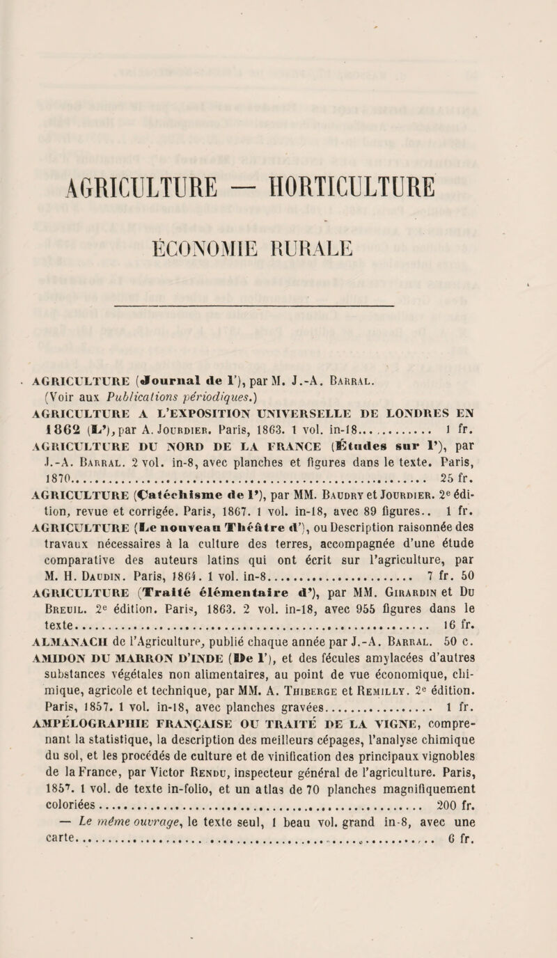 AGRICULTURE — HORTICULTURE ÉCONOMIE RURALE • AGRICULTURE (Journal de 1’), par M. J.-A. Barral. (Voir aux Publications périodiques.) AGRICULTURE A L’EXPOSITION UNIVERSELLE DE LONDRES EN 1862 (fi^’),par A. Jourdier. Paris, 1863. 1 vol. in-18. l fr. AGRICULTURE DU NORD DE LA FRANCE (Études sur 1’), par ,L-A. Barral. 2 vol. in-8, avec planches et figures dans le texte. Paris, 1870. 25 fr. AGRICULTURE (Catéchisme de 1’), par MM. Baudry et Jourdier. 2e édi¬ tion, revue et corrigée. Paris, 1867. 1 vol. in-18, avec 89 figures.. 1 fr. AGRICULTURE (I^e nouveau Théâtre «U), ou Description raisonnée des travaux nécessaires à la culture des terres, accompagnée d’une étude comparative des auteurs latins qui ont écrit sur l’agriculture, par M. H. Daudin. Paris, 1864. 1 vol. in-8. 7 fr. 50 AGRICULTURE (Traité élémentaire d’), par MM. Girardin et Du Breoil. 2e édition. Paris, 1863. 2 vol. in-18, avec 955 figures dans le texte. 16 fr. ALMANACH de l’Agriculture, publié chaque année par J.-A. Barral. 50 c. AMIDON DU MARRON d’inde (fifre T), et des fécules amylacées d’autres substances végétales non alimentaires, au point de vue économique, chi¬ mique, agricole et technique, par MM. A. Thiberge et Remilly. 2e édition. Paris, 1857. 1 vol. in-18, avec planches gravées. 1 fr. AMPELOGRAPIIIE FRANÇAISE OU TRAITÉ DE LA VIGNE, Compre¬ nant la statistique, la description des meilleurs cépages, l’analyse chimique du sol, et les procédés de culture et de vinification des principaux vignobles de la France, par Victor Rendu, inspecteur général de l’agriculture. Paris, 1857. 1 vol. de texte in-folio, et un atlas de 70 planches magnifiquement coloriées. 200 fr. — Le même ouvrage, le texte seul, 1 beau vol. grand in-8, avec une carte... 6 fr.