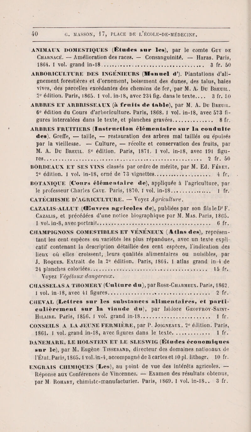 ANIMAUX DOMESTIQUES (Études sur les), par le comte Guy de Charnace.—Amélioration des races. — Consanguinité. — Haras. Paris, 1864. 1 vol. grand in-18,. 3 fr. 50 ARBORICULTURE DES INGENIEURS (llnnuel d’). Plantations d’ali¬ gnement forestières et d’ornement, boisement des dunes, des talus, haies vives, des parcelles excédantes des chemins de fer, par M. A. Du Breuil. 2e édition. Paris, 1865. 1 vol. in-18, avec 234 fig. dans le texte.... 3 fr. 50 ARBRES ET ARBRISSEAUX (à fruits de table), par M. A. Du Breuil. 6e édition du Cours d’arboriculture. Paris, 1868. 1 vol. in-18, avec 573 fi¬ gures intercalées dans le texte, et planches gravées. 8 fr. ARBRES FRUITIERS (Instruction élémentaire sur la conduite des). Greffe, — taille, — restauration des arbres mal taillés ou épuisés par la vieillesse. — Culture, — récolte et conservation des fruits, par M. A. Du Breuil. 8e édition. Paris, 1871. 1 vol. in-18, avec 191 figu¬ res... 2 fr. 50 BORDEAUX ET SES VINS classés par ordre de mérite, par M. Ed. Féret. 2e édition. 1 vol. in-18, orné de 73 vignettes. 4 fr. BOTANIQUE (Cours élémentais*e de), appliquée à l’agriculture, par le professeur Charles Cave. Paris, 1870. 1 vol. in-18. 1 fr. CATÉCHISME D’AGRICULTURE. — Voyez Agriculture. CAZALIS-ALLUT (Œuvres agricoles de), publiées par son filsleDrF. Cazalis, et précédées d’une notice biographique par 31. Mas. Paris, 1865. 1 vol. in-8, avec portrait. 6 fr. CHAMPIGNONS COMESTIBLES ET VENENEUX (Atlas des), représen¬ tant les cent espèces ou variétés les plus répandues, avec un texte expli¬ catif contenant la description détaillée des cent espèces, l'indication des lieux où elles croissent, leurs qualités alimentaires ou nuisibles, par J. Roques. Extrait de la 2e édition. Paris, 1864. 1 atlas grand in-4 de 24 planches coloriées. 15 fr. Voyez Végétaux dangereux. CHASSELAS A TIIOMERY (Culture «lu), par Rose-Charmeux. Paris, 1862. 1 vol. in-18, avec 41 figures.. 2 fr. CHEVAL (Lettres sur les substances alimentaires, et parti¬ culièrement sur la viande du), par Isidore Geoffroy-Saint- Hilaire. Paris, 1856. 1 vol. grand in-18. 1 fr. CONSEILS A LA JEUNE FERMIÈRE, par P. Joigneaux. 2e édition. Paris, 1861. J vol. grand in-18, avec figures dans le texte. 1 fr. DANEMARK, LE HOLSTEIN ET LE SLESWIG (iîtuîles économiques sur le), par M. Eugène Tisserand, directeur des domaines nationaux de l’État, Paris, 1865.1 vol.in-4, accompagné de 3 cartes et 10 pl. lithogr. 10 fr. ENGRAIS CHIMIQUES (lies), au point de vue des intérêts agricoles. — Réponse aux Conférences de Vincennes. — Examen des résultats obtenus, par M Rohart, chimiste-manufacturier. Paris, 1869. 1 vol. in-18.. 3 fr.