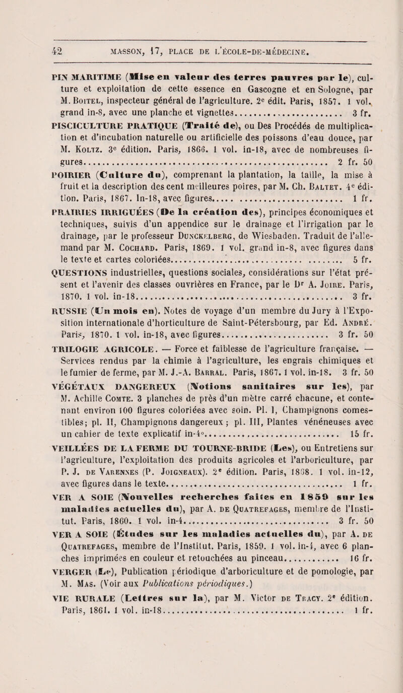 PIN MARITIME (Mise en valeur «les terres pauvres par le), cul¬ ture et exploitation de cette essence en Gascogne et en Sologne, par M.Boitel, inspecteur général de l’agriculture. 2e édit. Paris, 1857. 1 vol. grand in-8, avec une planche et vignettes. 3 fr. PISCICULTURE PRATIQUE (Traité de), ou Des Procédés de multiplica¬ tion et d’incubation naturelle ou artificielle des poissons d’eau douce, par M. Koltz. 3e édition. Paris, 1866. 1 vol. in-18, avec de nombreuses fi¬ gures. 2 fr. 50 POIRIER (Culture du), comprenant la plantation, la taille, la mise à fruit et la description des cent meilleures poires, par M. Ch. Baltet. 4 e édi¬ tion. Paris, 1867. ln-18, avec figures. 1 fr. PRAIRIES IRRIGUÉES (!>e la création des), principes économiques et techniques, suivis d’un appendice sur le drainage et l’irrigation par le drainage, par le professeur Dunckelberg, de Wiesbaden. Traduit de l’alle¬ mand par M. Cochard. Paris, 1869. 1 vol. grand in-8, avec figures dans le texte et cartes coloriées..... 5 fr. QUESTIONS industrielles, questions sociales, considérations sur l’état pré¬ sent et l’avenir des classes ouvrières en France, par le Dr A. Joire. Paris, 1870. 1 vol. in-18..... 3 fr. RUSSIE (Un mois en). Notes de voyage d’un membre du Jury à l’Expo¬ sition internationale d’horticulture de Saint-Pétersbourg, par Ed. André. Paris, 1870. t vol. in-18, avec figures. 3 fr. 50 TRILOGIE AGRICOLE. — Force et faiblesse de l’agriculture française. — Services rendus par la chimie à l’agriculture, les engrais chimiques et le fumier de ferme, par M. J.-A. Barral. Paris, 1867. 1 vol. in-18. 3 fr. 50 VÉGÉTAUX DANGEREUX (Motions sanitaires sur les), par M. Achille Comte. 3 planches de près d’un mètre carré chacune, et conte¬ nant environ 100 figures coloriées avec soin. PL 1, Champignons comes¬ tibles; pl. II, Champignons dangereux ; pl. III, Plantes vénéneuses avec un cahier de texte explicatif in-4°. 15 fr. VEILLÉES DE LA FERME DU TOURNE-BRIDE (lies), OU Entretiens sur l’agriculture, l’exploitation des produits agricoles et l’arboriculture, par P. J. de Varennes (P. Joigneaux). 2e édition. Paris, 1838. 1 vol. in-12, avec figures dans le texte. 1 fr. VER A SOIE (Mouvelles recherches faites en 1850 sur les maladies actuelles du), par A. de Quatrefages, membre de l’Insti¬ tut. Paris, 1860. 1 vol. in-4. 3 fr. 50 VER A SOIE (Études sur les mala«lies actuelles «lu), par A. de Quatrefages, membre de l’Institut. Paris, 1859. 1 vol. in-1, avec 6 plan¬ ches imprimées en couleur et retouchées au pinceau. 16 fr. VERGER (Bje), Publication périodique d’arboriculture et de pomologie, par M. Mas. (Voir aux Publications périodiques.) VIE RURALE (Lettres sur la), par M. Victor de Tp.acy. 2e édition. Paris, 1861. 1 vol. in-18. l fr.